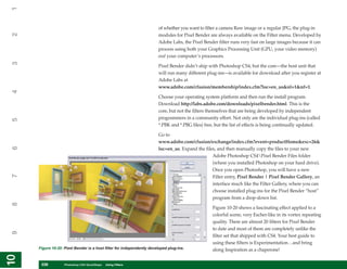 1

                                                                       of whether you want to filter a camera Raw image or a regular JPG, the plug-in
2


                                                                       modules for Pixel Bender are always available on the Filter menu. Developed by
                                                                       Adobe Labs, the Pixel Bender filter runs very fast on large images because it can
                                                                       process using both your Graphics Processing Unit (GPU, your video memory)
                                                                       and your computer’s processors.
3




                                                                       Pixel Bender didn’t ship with Photoshop CS4, but the core—the host unit that
                                                                       will run many different plug-ins—is available for download after you register at
                                                                       Adobe Labs at
                                                                       www.adobe.com/cfusion/membership/index.cfm?loc=en_us&nl=1&nf=1.
4




                                                                       Choose your operating system platform and then run the install program.
                                                                       Download http://labs.adobe.com/downloads/pixelbender.html. This is the
                                                                       core, but not the filters themselves that are being developed by independent
                                                                       programmers in a community effort. Not only are the individual plug-ins (called
5




                                                                       *.PBK and *.PBG files) free, but the list of effects is being continually updated.

                                                                       Go to
                                                                       www.adobe.com/cfusion/exchange/index.cfm?event=productHome&exc=26&
6




                                                                       loc=en_us. Expand the files, and then manually copy the files to your new
                                                                                                 Adobe Photoshop CS4Pixel Bender Files folder
                                                                                                 (where you installed Photoshop on your hard drive).
                                                                                                 Once you open Photoshop, you will have a new
7




                                                                                                 Filter entry, Pixel Bender | Pixel Bender Gallery, an
                                                                                                 interface much like the Filter Gallery, where you can
                                                                                                 choose installed plug-ins for the Pixel Bender “host”
                                                                                                 program from a drop-down list.
8




                                                                                                  Figure 10-20 shows a fascinating effect applied to a
                                                                                                  colorful scene, very Escher-like in its vortex repeating
                                                                                                  quality. There are almost 20 filters for Pixel Bender
                                                                                                  to date and most of them are completely unlike the
9




                                                                                                  filter set that shipped with CS4. Your best guide to
                                                                                                  using these filters is Experimentation…and bring
     Figure 10-20: Pixel Bender is a host filter for independently developed plug-ins.            along Inspiration as a chaperone!
10
10




      238
      238          Photoshop CS4 QuickSteps to Using Filters
                   PC QuickSteps    Getting    Know Your PC
 
