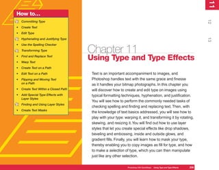 11
                                                                                                                              1
How to…




                                                                                                                             12
    Committing Type
•   Create Text
•   Edit Type




                                                                                                                             13
    Hyphenating and Justifying Type
•   Use the Spelling Checker
    Transforming Type                  Chapter 11
•
•
    Find and Replace Text
    Warp Text
                                       Using Type and Type Effects
•   Create Text on a Path
•   Edit Text on a Path                 Text is an important accompaniment to images, and
•   Flipping and Moving Text            Photoshop handles text with the same grace and finesse
    on a Path                           as it handles your bitmap photographs. In this chapter you
•   Create Text Within a Closed Path    will discover how to create and edit type on images using
•   Add Special Type Effects with       typical formatting techniques, hyphenation, and justification.
    Layer Styles
                                        You will see how to perform the commonly needed tasks of
    Finding and Using Layer Styles
                                        checking spelling and finding and replacing text. Then, with
•   Create Text Masks
                                        the knowledge of text basics addressed, you will see how to
                                        play with your type: warping it, and transforming it by rotating,
                                        skewing, and resizing it. You will find out how to use layer
                                        styles that let you create special effects like drop shadows,
                                        beveling and embossing, inside and outside glows, and
                                        gradient fills. Finally, you will learn how to mask your type,
                                        thereby enabling you to copy images as fill for type, and how
                                        to make a selection of type, which you can then manipulate
                                        just like any other selection.

                                                              Photoshop CS4 QuickSteps   Using Type and Type Effects   239
 