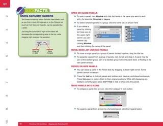 1
1
          QUICKFACTS                                                     OPEN OR CLOSE PANELS
     USING SCRUBBY SLIDERS                                                 •
2


                                                                               To open a panel, click Window and click the name of the panel you want to work
      Text boxes containing values that also have labels, such                 with—for example, Brushes or Layers.
      as you find in most of the panels or on the Options bar
                                                                           •   To switch between panels in a group, click the name tab, as shown here.
      (such as Font Size and Opacity), can be operated like
      a slider.
                                                                           •   If you delete a
                                                                               panel by clicking
3




      Just drag the cursor left or right on the label; left                    its Close icon in
      decreases the corresponding value in the box, while                      the upper-right
      dragging right reverses the operation.                                   corner, you can
                                                                               restore it by
4




                                                                               clicking Window
                                                                               and then clicking the name of the panel.

                      Drag left            Value
                                                                         MOVE, DOCK, OR UNDOCK PANELS
                      or right            changes
                                                                           •   To move a single panel or a group of panels docked together, drag the title bar.
5




                                                                           •   To separate a panel from a group of panels, click its tab and drag it. A panel may be
                                                                               part of the docked group, part of a stacked group not in the panel dock, or floating in its
                                                                               own panel window.
                                                                         RESIZE OR HIDE PANELS
                                                                           •
6




                                                                               You can resize a panel in the Panel dock by dragging its lower-right corner. Some
                                                                               panels cannot be resized.

                                                                           •   Press the TAB key to hide all panels and toolbars and have an uncluttered workspace.
                                                                               Press TAB again to restore them to their original positions. While still displaying any
                                                                               toolbars currently open, press SHIFT+TAB to hide or show only the panels.
7




                                                                         MAKE PANELS INTO ICONS
                                                                           •   To collapse a panel into an icon, click the Collapse To Icon button.
8




                                                                           •
9




                                                                               To expand a panel from an icon to a full-sized panel, click the Expand button.
10




     16
     16           Photoshop CS4 QuickStepsto Know Your PCPhotoshop CS4
                  PC QuickSteps    Getting   Stepping into
 