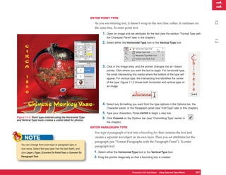 11
                                                                                                                                                                     1
                                                                  ENTER POINT TYPE




                                                                                                                                                                    12
                                                                    As you are entering text, it doesn’t wrap to the next line; rather, it continues on
                                                                    the same line. To enter point text:
                                                                           1.   Open an image and set attributes for the text (see the section “Format Type with
                                                                                the Character Panel” later in the chapter).




                                                                                                                                                                    13
                                                                           2.   Select either the Horizontal Type tool or the Vertical Type tool.




                                                                           3.   Click in the image area, and the pointer changes into an I-beam
                                                                                pointer. Click where you want the text to begin. For horizontal type,
                                                                                the small intersecting line marks where the bottom of the type will
                                                                                appear. For vertical type, the intersecting line identifies the center
                                                                                of the type. Figure 11-2 shows both horizontal and vertical type on
                                                                                an image.




                                                                           4.   Select any formatting you want from the type options in the Options bar, the
                                                                                Character panel, or the Paragraph panel (see “Edit Type” later in this chapter).
                                                                           5.   Type your characters. Press ENTER to begin a new line.
Figure 11-2: Point type entered using the Horizontal Type                  6.   Click Commit on the Options bar (see “Committing Type” earlier in
and Vertical Type tools creates a useful label for photos.
                                                                                the chapter).
                                                                  ENTER PARAGRAPH TYPE
                                                                    You type a paragraph of text into a bounding box that contains the text and
      NOTE                                                          creates a separate text object on its own layer. Then you set attributes for the
                                                                    paragraph (see “Format Paragraphs with the Paragraph Panel”). To enter
   You can change from point type to paragraph type or
                                                                    paragraph text:
   vice versa. Select the type layer (not the text itself), and
   click Layer | Type | Convert To Point Text or Convert To         1. Select either the Horizontal Type tool or the Vertical Type tool.
   Paragraph Text.                                                  2. Drag the pointer diagonally so that a bounding box is created.



                                                                                                      Photoshop CS4 QuickSteps Using Type and Type Effects
                                                                                                                 PC QuickSteps  Getting to Know Your PC      241
                                                                                                                                                              241
 