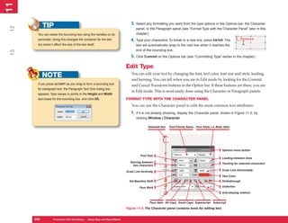 11
 1

                                                                               3. Select any formatting you want from the type options in the Options bar, the Character
            TIP
12

                                                                                   panel, or the Paragraph panel (see “Format Type with the Character Panel” later in this
       You can resize the bounding box using the handles on its                    chapter).
       perimeter; doing this changes the container for the text                4. Type your characters. To break to a new line, press ENTER. The
       but doesn’t affect the size of the text itself.                             text will automatically wrap to the next line when it reaches the
                                                                                   end of the bounding box.
 13




                                                                               5. Click Commit on the Options bar (see “Committing Type” earlier in the chapter).

                                                                            Edit Type
                                                                                You can edit your text by changing the font, text color, font size and style, leading,
            NOTE                                                                and kerning. You can tell when you are in Edit mode by looking for the Commit
       If you press ALT/OPT as you drag to form a bounding box                  and Cancel Transform buttons in the Option bar. If these buttons are there, you are
       for paragraph text, the Paragraph Text Size dialog box
                                                                                in Edit mode. This is most easily done using the Character or Paragraph panels.
       appears. Type values in points in the Height and Width
       text boxes for the bounding box, and click OK.                       FORMAT TYPE WITH THE CHARACTER PANEL
                                                                                You can use the Character panel to edit the most common text attributes:
                                                                               1. If it is not already showing, display the Character panel, shown in Figure 11-3, by
                                                                                   clicking Window | Character.

                                                                                             Selected text   Font Family Name Font Style, i.e. Bold, Italic




                                                                                                                                                     Options menu button
                                                                                       Font Size
                                                                                                                                                     Leading between lines
                                                                               Kerning between                                                       Tracking for selected characters
                                                                                 two characters
                                                                                                                                                     Scale Line Horizontally
                                                                            Scale Line Vertically
                                                                                                                                                     Text Color
                                                                              Set Baseline Shift                                                     Strikethrough

                                                                                      Faux Bold                                                      Underline

                                                                                                                                                     Anti-aliasing method


                                                                                              Faux Italic All Caps Small Caps Superscript Subscript

                                                                            Figure 11-3: The Character panel contains tools for editing text.


      242
      242          Photoshop CS4 QuickSteps to Using Type PC Type Effects
                   PC QuickSteps    Getting    Know Your and
 