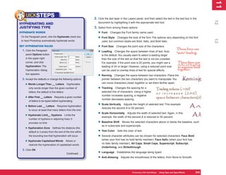11
                                                                                                                                                                   1
     UICKSTEPS                                                    2. Click the text layer in the Layers panel, and then select the text in the text box in the




                                                                                                                                                                  12
                                                                     document by highlighting it with the appropriate text tool.
HYPHENATING AND
JUSTIFYING TYPE                                                   3. Select from among these options:
HYPHENATE WORDS                                                      • Font Changes the Font family name used.
 On the Paragraph panel, click the Hyphenate check box
                                                                     • Font Style Changes the look of the font. The options vary depending on the font




                                                                                                                                                                  13
 to have Photoshop automatically hyphenate words.                       used, but common styles are Bold, Italic, and Bold Italic.
SET HYPHENATION RULES                                                • Font Size Changes the point size of the characters.
  1. Click the Paragraph
                                                                     • Leading Changes the space between lines of text. Auto
    panel Options button                                                is the default. You usually want to select a leading larger
    in the upper-right                                                  than the size of the text so that the text is not too crowded.
    corner, and click                                                   For example, if the point size is 20 points, you might use a
    Hyphenation. The                                                    leading of 24 or larger. However, using a reduced point size
    Hyphenation dialog                                                  can be used to overlap lines of text for special effects.
    box appears.
                                                                     • Kerning     Changes the space between two characters. Place the
  2. Accept the defaults or change the following options:               pointer between the two characters you want to manipulate. You
                                                                        can move characters closer together or set them farther apart.
    • Words Longer Than __ Letters               Hyphenates
       only words longer than the given number of                    • Tracking     Changes the spacing for a
       letters; the default is five letters.                            selected line of characters. Using a higher
                                                                        number increases spacing; a negative
    • After First __ Letters     Requires a given number
                                                                        number decreases spacing.
       of letters to be typed before hyphenating.

    • Before Last __ Letters        Requires hyphenation
                                                                     • Scale Vertically  Adjusts the height of selected text. This example
                                                                        reduces the second A to 50 percent.
       to occur at least that many letters from the end.

    • Hyphenate Limit__ Hyphens                Limits the
                                                                     • Scale Horizontally     Adjusts the width of selected text. Again, in this
                                                                        example, the width of the second A is reduced to 50 percent.
       number of hyphens in adjoining lines; 0
       provides no limit.                                            • Baseline Shift     Moves the selected characters above or below the baseline, such
                                                                        as in subscripts and superscripts.
    • Hyphenation Zone         Defines the distance (the
       default is 3 picas) from the end of the line within           • Text Color Sets the color of text.
       the bounding box that hyphenation will occur.                 • Several character attributes can be chosen for selected characters: Faux Bold
                                                                        (when your font has no bold family member), Faux Italic (when your font has
    • Hyphenate Capitalized Words               Allows or
                                                                        no italic family member), All Caps, Small Caps, Superscript, Subscript,
       restricts the hyphenation of capitalized words.
                                                                        Underlining, and Strikethrough.
  3. Click OK.
                                                Continued . . .      • Language Establishes the language being typed.
                                                                     • Anti-Aliasing Adjusts the smoothness of the letters, from None to Smooth.


                                                                                                    Photoshop CS4 QuickSteps Using Type and Type Effects
                                                                                                               PC QuickSteps  Getting to Know Your PC      243
                                                                                                                                                            243
 