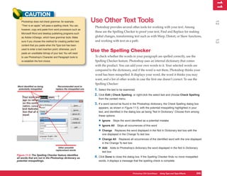 11
                                                                                                                                                                  1
      CAUTION
                                                                  Use Other Text Tools




                                                                                                                                                                 12
   Photoshop does not check grammar; for example,
   “Their is an apple.” will pass a spelling check. You can,
                                                                   Photoshop provides several other tools for working with your text. Among
   however, copy and paste from word processors such as
                                                                   these are the Spelling Checker to proof your text, Find and Replace for making
   Microsoft Word and desktop publishing programs such
   as Adobe InDesign, which have grammar tools. Make               global changes, transforming text such as with Warp, Distort, or Skew functions,




                                                                                                                                                                 13
   sure if you choose this method for creating perfect text        and working with text on a path.
   content that you paste when the Type tool has been
   used to enter a text insertion point; otherwise, you’ll
   paste an uneditable bitmap of your text. You will need
                                                                  Use the Spelling Checker
   to use Photoshop’s Character and Paragraph tools to             To check whether the words in your paragraph are spelled correctly, use the
   re-establish the font choice.                                   Spelling Checker feature. Photoshop uses an internal dictionary that comes
                                                                   with the product. You can add your own words to it. Your selected words are
                                                                   compared to the dictionary, and if the word is not there, Photoshop thinks your
                                                                   word has been misspelled. It displays your word, the word it thinks you may
                                                                   want, and a list of other words in case the first one doesn’t correct. To use the
                                                                   Spelling Checker:
Word identified as being               Recommended word to
 potentially misspelled              replace the misspelled one    1. Select the text to be examined.
                                                                   2. Click Edit | Check Spelling, or right-click the select text and choose Check Spelling
                                                                      from the context menu.
                                                                   3. If a word cannot be found in the Photoshop dictionary, the Check Spelling dialog box
                                                                      appears, as shown in Figure 11-5, with the potential misspelling highlighted in your
                                                                      text, and identified in the dialog box as being “Not In Dictionary.” Choose from among
                                                                      these options:

                                                                      • Ignore Skips the word identified as a potential mistake
                                                                      • Ignore All Skips all occurrences of this word
                                                                      • Change Replaces the word displayed in the Not In Dictionary text box with the
                                                                         one displayed in the Change To text box

                                                                      • Change All    Replaces all occurrences of the identified word with the one displayed
                                                                         in the Change To text box
                                       Other possible
                                     replacement words
                                                                      • Add     Adds to Photoshop’s dictionary the word displayed in the Not In Dictionary
                                                                         text box
Figure 11-5: The Spelling Checker feature identifies
all words that are not in the Photoshop dictionary as              4. Click Done to close the dialog box. If the Spelling Checker finds no more misspelled
potential misspellings.                                               words, it displays a message that the spelling check is complete.



                                                                                                   Photoshop CS4 QuickSteps Using Type and Type Effects
                                                                                                              PC QuickSteps  Getting to Know Your PC      245
                                                                                                                                                           245
 