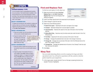 11
 1
            UICKSTEPS
                                                                              Find and Replace Text
12


      TRANSFORMING TYPE                                                        To find text and replace it with other text:
       You can transform type by manipulating the bounding
       box surrounding it. Text transformations available on the               1. Right-click the text and select Find And
       text bounding box do not include Perspective, Distort,                     Replace Text, or click Edit | Find And
       and Warp. If you need these transformations, you use the                   Replace Text. The Find And Replace Text
 13




       Create Warped Text function on the Options bar, covered                    dialog box appears.
       later in this chapter.                                                  2. Under Find What, type the text to be searched for and replaced.
      SELECT A BOUNDING BOX                                                    3. Under Change To, type the new text.
       To display the bounding box with handles for rotating and               4. Select any of the following options:
       resizing, select your text layer and press CTRL/CMD (to
       toggle the bounding box on and off), press CTRL/CMD+T,
                                                                                  • Search All Layers Searches for the text in all layers of an image
       or click Edit | Free Transform.                                            • Forward Searches forward from one text object to another
      RESIZE A BOUNDING BOX
                                                                                  • Case Sensitive Restricts the search to the case of the text in the Find What
                                                                                     text box
        1. Place your pointer over the bounding-box handles
            until you see a double-headed arrow.                                  • Whole Word Only       Searches only for whole words that match the text in the Find
                                                                                     What text box
        2. Drag the handles until the
            bounding box is the size
                                                                                  • Find Next Searches for the next occurrence of the word in the text
            you want. To change the                                               • Change Changes the selected text to the text in the Change To text box
            size proportionally, press                                            • Change All Changes all occurrences of the text in the Find What text box to the
            SHIFT while you drag.                                                    text in the Change To text box

      ROTATE A BOUNDING BOX                                                       • Change/Find      Changes the selected text to the text in the Change To text box and
        1. Place the pointer outside the bounding box until                          then continues the search
            the pointer morphs into a curved double-headed                     5. Click Done.
            arrow.

        2. Drag the pointer in the direction the box is                       Warp Text
            to be rotated. Press SHIFT while you drag to
                                                                               You can create interesting effects on text by warping it for logos and other
            change the rotation in 15-degree increments.
                                                                               specialized work. You will need to experiment with the controls to find the
            Press CTRL/CMD while you drag the center
            point to another place, even outside the                           perfect result for your warped text.
            bounding box. The new location of the center                       1. In the Layers panel, double-click the T icon on the layer containing the text to be
            point becomes the center of rotation for the                          warped. The text is highlighted.
            text. Then you can rotate the bounding box
            around a wider circle.
                                                       Continued . . .


      246
      246            Photoshop CS4 QuickSteps to Using Type PC Type Effects
                     PC QuickSteps    Getting    Know Your and
 