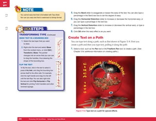 11
 1
            NOTE
                                                                              5. Drag the Bend slider to exaggerate or lessen the warp of the text. You can also type a
12

       You cannot warp text that is formatted with Faux Bold.                    percentage in the Bend text box to set the degree of warp.
       Nor can you warp text that is rasterized to bitmap format.
                                                                              6. Drag the Horizontal Distortion slider to increase or decrease the horizontal warp, or
                                                                                 you can type a percentage in the text box.
                                                                              7. Drag the Vertical Distortion slider to increase or decrease the vertical warp, or type a
 13




                                                                                 percentage in the text box.
            UICKSTEPS
                                                                              8. Click OK when the warp effect is as you want.
      TRANSFORMING TYPE                          (Continued)
      SKEW TEXT IN A BOUNDING BOX                                            Create Text on a Path
        1. Select the text layer that you want                                You can type text along a path, such as that shown in Figure 11-8. First you
            to skew.
                                                                              create a path and then you type text, pulling it along the path:
        2. Right-click the text and select Skew
                                                                              1. Select a tool, such as the Pen tool or the Freeform Pen tool, to create a path. (See
            from the context menu, or click Edit |
                                                                                 Chapter 5 for additional information on creating paths.)
            Transform | Skew. The pointer
            changes into an arrow that you can use
            to drag the handles, thus skewing the
            shape of the bounding box.

      FLIP THE TEXT
       To flip the text, click in the text to select it,
       press CTRL/CMD, and drag the bounding box
       across itself to the other side. For example,
       click the right handle and drag it to the left
       until the text flips. You can also right-click
       the text and click Flip Horizontal or Flip
       Vertical for printing T-shirt transfers and other
       reversed signage.




                                                                                    Figure 11-8: Type text on a path for special effects.



      248
      248           Photoshop CS4 QuickSteps to Using Type PC Type Effects
                    PC QuickSteps    Getting    Know Your and
 