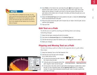 11
                                                                                                                                                                          1
                                                                2.   Click Paths on the Options bar, and draw the path.           Text will appear in the




                                                                                                                                                                         12
                                                                     direction that a path is drawn, so if you draw a line from left to right, that is how

   NOTE                                                              letters will be inserted. If a path is too short or the text comes to the end of the
                                                                     path before all the letters are on the path, the letters will follow the path and curve
If your letters seem to disappear as you type, you may               around the end of it.
need to pull the text string along the path. Select the Path
                                                                3. Select the Horizontal Type tool for text parallel to the path, or select the Vertical Type




                                                                                                                                                                         13
Selection tool, and where the text disappears, drag an
                                                                     tool for text perpendicular to the path.
anchor point along the path in the direction the text is to
flow. As you release the Path Selection tool, the missing
                                                                4. Place the pointer above the path until it morphs into an I-beam. Click the path, and an
                                                                     insertion point appears.
letters will appear.
                                                                5. Type your text.

                                                               Edit Text on a Path
                                                                To edit the text on a path by inserting and deleting letters and making
                                                                formatting changes:
                                                                1. Select the text layer containing the text to be edited.
                                                                2. Click either the Horizontal Type tool or the Vertical Type tool.
                                                                3. Click the text string to place the insertion point, or highlight the text to select it.
                                                                4. Make your changes.

                                                               Flipping and Moving Text on a Path
                                                                To move text along a path or to flip it to the opposite side of a path, follow
                                                                these steps:
                                                                1. Select the Selection Tool or the Path Selection Tool.
                                                                2. Hold the tool over the type until it changes
                                                                     to an I-beam with an arrow.

                                                                     • To move the tool along the path, drag the
                                                                        the I-beam along the path.

                                                                     • To flip the text to the opposite side of the   Normal type direction     Flipped type direction
                                                                        path, drag the I-beam across the path.

                                                                     • To move text on the other side of a path without also flipping it upside down, select
                                                                        the text. On the Character panel, set the Baseline Shift option to a negative
                                                                        number. To move whole characters across the path, enter a number equal to the
                                                                        point side of the type.

                                                                                                   Photoshop CS4 QuickSteps Using Type and Type Effects
                                                                                                              PC QuickSteps  Getting to Know Your PC           249
                                                                                                                                                                249
 
