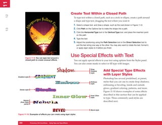 11
 1

                                                                                Create Text Within a Closed Path
12


                                                                                 To type text within a closed path, such as a circle or ellipse, create a path around
                                                                                 a shape and type text, dragging the text where you want it:
                                                                                 1. Select a shape tool, and draw a shape, such as the oval shown in Figure 11-9.
                                                                                 2. Click Path on the Options bar to make the shape into a path.
 13




                                                                                 3. Click the Horizontal Type tool or the Vertical Type tool, and place the insertion point
                                                                                    on the path.
                                                                                 4. Type the text.
                                                                                 5. Adjust the positioning using the Path Selection tool or the Direct Selection tool to
                                                                                    pull the text string one way or the other. You may also want to rotate the text, format it,
                                                                                    or apply layer styles to it before you finish.




               Figure 11-9: You can type text around a
                                                                                Use Special Effects with Text
               closed path to create unusual effects.                            You can apply special effects to your text using options from the Styles panel.
                                                                                 You can also create masks to select or fill type with images.

                                                                                                     Drop
                                                                                                     Shadow          Add Special Type Effects
                                                                                                     style
                                                                                                                     with Layer Styles
      Gradient style
                                                                                                                     Photoshop has several predefined, or preset,
                                                                                                     Emboss          styles that you can use to create drop shadows,
                                                                                                     style
                                                                                                                     embossing or beveling, inside and outside
                                                                                                                     glows, gradient coloring, patterns, and more.
        Stroke style
                                                                                                                     Figure 11-10 shows examples of some effects
                                                                                                     Inner Glow
                                                                                                                     described in this section that can be applied
                                                                                                     style           to type. Three commonly used styles are
             Nebula
         (from Style
                                                                                                                     described next.
              panel)


                                                                                                     Bevel style

      Figure 11-10: Examples of effects you can create using layer styles



       250
       250             Photoshop CS4 QuickSteps to Using Type PC Type Effects
                       PC QuickSteps    Getting    Know Your and
 