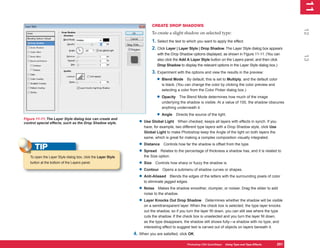 11
                                                                                                                                                               1
                                                                         CREATE DROP SHADOWS




                                                                                                                                                              12
                                                                         To create a slight shadow on selected type:
                                                                         1. Select the text to which you want to apply the effect.
                                                                         2. Click Layer | Layer Style | Drop Shadow. The Layer Style dialog box appears
                                                                             with the Drop Shadow options displayed, as shown in Figure 11-11. (You can




                                                                                                                                                              13
                                                                             also click the Add A Layer Style button on the Layers panel, and then click
                                                                             Drop Shadow to display the relevant options in the Layer Style dialog box.)
                                                                         3. Experiment with the options and view the results in the preview:
                                                                            • Blend Mode       By default, this is set to Multiply, and the default color
                                                                               is black. (You can change the color by clicking the color preview and
                                                                               selecting a color from the Color Picker dialog box.)

                                                                            • Opacity    The Blend Mode determines how much of the image
                                                                               underlying the shadow is visible. At a value of 100, the shadow obscures
                                                                               anything underneath it.

                                                                            • Angle     Directs the source of the light.
Figure 11-11: The Layer Style dialog box can create and
control special effects, such as the Drop Shadow style.           • Use Global Light     When checked, keeps all layers with effects in synch. If you
                                                                     have, for example, two different type layers with a Drop Shadow style, click Use
                                                                     Global Light to make Photoshop keep the Angle of the light on both layers the
                                                                     same, which is great for making a complex composition visually integrated.
                                                                  • Distance Controls how far the shadow is offset from the type.
      TIP                                                         • Spread Relates to the percentage of thickness a shadow has, and it is related to
   To open the Layer Style dialog box, click the Layer Style         the Size option.
   button at the bottom of the Layers panel.                      • Size Controls how sharp or fuzzy the shadow is.
                                                                  • Contour Opens a submenu of shadow curves or shapes.
                                                                  • Anti-Aliased Blends the edges of the letters with the surrounding pixels of color
                                                                     to eliminate jagged edges.
                                                                  • Noise     Makes the shadow smoother, clumpier, or noisier. Drag the slider to add
                                                                     noise to the shadow.
                                                                  • Layer Knocks Out Drop Shadow             Determines whether the shadow will be visible
                                                                     on a semitransparent layer. When the check box is selected, the type layer knocks
                                                                     out the shadow, so if you turn the layer fill down, you can still see where the type
                                                                     cuts the shadow. If the check box is unselected and you turn the layer fill down,
                                                                     as the type disappears, the shadow still shows fully—a shadow with no type, and
                                                                     interesting effect to suggest text is carved out of objects on layers beneath it.
                                                               4. When you are satisfied, click OK.

                                                                                               Photoshop CS4 QuickSteps Using Type and Type Effects
                                                                                                          PC QuickSteps  Getting to Know Your PC       251
                                                                                                                                                        251
 