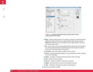 11
 1
12
 13




                                                                           Figure 11-13: The Inner Glow effect makes your type look as if there
                                                                           were an inside source of light.


                                                                        • Noise     Makes the glow harsher and is actually a good way to simulate fluorescent
                                                                           lighting with objects and text and can prevent banding when printing. Drag the
                                                                           Noise slider to add more noise to the glow. Specify a value between 0 (no noise)
                                                                           and 100 (maximum noise).

                                                                        • Fill    Can be solid or you can select a graduated color scheme from the drop-down
                                                                           list. Click the small color swatch to determine the color for the glow and click the
                                                                           down arrow on the larger swatch for the gradient.

                                                                        • Technique Determines whether the effect is blurry or sharp.
                                                                        • Source Determines whether the light source is coming from the center of the type
                                                                           or from the inside edges.

                                                                        • Choke Increases or decreases the perimeter of the matte of the glow.
                                                                        • Size Defines the size of the glow.
                                                                        • Contour Pertains to the pattern of the fading of the glow.
                                                                        • Range Describes where the contour will be applied to the glow.
                                                                        • Jitter Increases or decreases the variations around the layer.
                                                                     4. When you are satisfied, click OK.

      254
      254   Photoshop CS4 QuickSteps to Using Type PC Type Effects
            PC QuickSteps    Getting    Know Your and
 