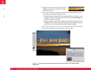 11
 1

                                                                     4. Type the words you want to mask, and then click
12

                                                                        Commit. You will now see a selection marquee
                                                                        representing your text.
                                                                     5. You can do several tasks, although you cannot edit the type as text at this point
                                                                        (no editing can be done after clicking Commit):

                                                                        • Copy and paste the contents within the marquee selection to a new layer—put a
 13




                                                                           selection tool inside the marquee, right-click, and then click Layer Via Copy. The
                                                                           background image is not affected.

                                                                        • Move the selection marquee (with a selection tool inside the marquee); it can be
                                                                           dragged to another position, the underlying content can be copied, the selection
                                                                           can be filled, or it can be treated like any other Photoshop selection.

                                                                     The text shown in Figure 11-15 is a copy of the photo area on the bottom layer
                                                                     and has been repositioned in the document on the top layer.




                                                    Figure 11-15: The photo areas of the selected words “Puget Sound Sunset” were copied and then
                                                    repositioned.



      256
      256   Photoshop CS4 QuickSteps to Using Type PC Type Effects
            PC QuickSteps    Getting    Know Your and
 