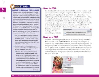 11
           UICKSTEPS
                                                                              Save to PSD
12
 2


     SAVING TO ACROBAT PDF FORMAT                                              You should use Photoshop’s native file format, PSD, whenever you think you’ll
      Adobe’s Acrobat PDF file format is useful for e-mailing
                                                                               want to perform future editing to a composition. PSD retains layer information,
      to clients, and the quality of text and graphics in a PDF
                                                                               alpha channels, text, paths, and all special effects such as Layer Styles you
      is generally suitable for sending to a commercial printer.
      PDFs can retain font information as an embedded subset                   might have placed in the document. When you save to PSD file format, a dialog
13




      of the font you use; text is vector in structure, so it prints           box is displayed offering only one option: to enable backward compatibility,
      crisp at any resolution, but only the characters used are                or not. Maximize Compatibility means that the file will degrade gracefully to
      embedded, making it difficult for recipients to unlawfully               successfully open in previous versions of Photoshop—although features specific
      extract a commercial typeface from the PDF document.
                                                                               to CS4 might be simplified or removed when, for example, a Photoshop 7
      A PDF saved from Photoshop can display the text layer
                                                                               user opens the file. The data is there; it simply is hidden to prevent previous
      intact when you open it in Photoshop, depending on the
      backward compatibility setting you choose when you
                                                                               Photoshop versions from
      save and the version of PDF to which you save. Here is                   faulting on data they
      how you can create a PDF file from Photoshop:                            weren’t designed to handle.
       1. Click File | Save As and Photoshop displays a
           small reminder box that if you could care less                     Save as a PNG
           about PDF options, a quick way to save a copy
           of your file is via the Actions panel, which has a
                                                                               A Portable Network Graphic (PNG) file can be created by clicking either File |
           high-quality, press-ready Action all set up for you                 Save As or File | Save For Web & Devices. It’s usually more error-proof to
           in the Default Actions folder.                                      save in the Save For Web & Devices feature, particularly if your composition has
       2. Choose the options that best apply to your                           transparency. A PNG file can only have one layer, with or without transparency,
           intended audience from one of these categories in                   and no alpha channels. In addition to being great for the Web, it’s also useful for
           the Save Adobe PDF dialog box:                                      archiving photos that have transparency; PNG’s file format is lossless, and it’s
           • General     This category offers a number of                      understood by many other graphics applications. See Chapter 13 for details on
             presets (click the Adobe PDF Preset down                          PNG’s use on the Web.
             arrow) that are a good jumping-off point if you
             want to customize the settings. If you or your
             client has a specific version of Acrobat, click
             the Compatibility down arrow and choose the
             version of Acrobat Reader as the target. Also,
             there are a number of standards for PDF files
             for PDF Exchange (PDF/X) you might or might
             not need to set. When you select an Exchange

                                                     Continued . . .




     258
     258          Photoshop CS4 QuickSteps to Printing and Exporting Images
                  PC QuickSteps    Getting    Know Your PC
 
