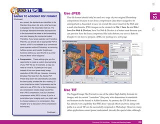 11
     UICKSTEPS
                                                               Use JPEG




                                                                                                                                                          12
                                                                                                                                                           2
SAVING TO ACROBAT PDF FORMAT                                    This file format should only be used on a copy of your original Photoshop
(Continued)
                                                                composition, because it uses lossy compression (data that is judged to be
       as a preset, the standards are identified in the
        Standard drop-down list, and a brief summary
                                                                unimportant is discarded, to save on overall file size). Great for the Web and
        is displayed in the Description text box. The           e-mail attachments, JPEG images can be created via File | Save As and File |




                                                                                                                                                          13
        Exchange Standard eliminates discrepancies              Save For Web & Devices; Save For Web & Devices is a better route because you
        in the document that relate to font embedding           can preview how the lossy compressed file looks before you save it. Refer to
        and color trapping for commercial output.               Chapter 13 on how to prepare a JPEG for posting on a web page.
        Therefore, if your press operator can’t handle a
        PSD file, you should set an appropriate PDF/X
        version; a PDF is not editable by a commercial
        press operator without Photoshop, so removing
        halftone screen and transfer (brightness)
        functions before you send this file to a printer
        ensures fewer “show-stoppers.”

     • Compression       These settings give you the
        opportunity to create a custom downsampling
        of your PDF file so, for example, a copy you
        need to e-mail is 72 pixels per inch (ppi)
        instead of the more press-ready image
        resolution of 266–300 ppi. However, choosing
        [Smallest File Size] from the Adobe PDF
        Preset drop-down list automatically calculates
        the best-quality, smallest file for e-mailing. Of
        some importance under Compression are the
        options to use JPEG, Zip, or No Compression.
        Zip compression creates larger saved files             Use TIF
        than JPEG compression, but Zip is lossless
                                                                The Tagged Image File (Format) is one of the oldest high-fidelity formats for
        compression while JPEG is lossy. If you’re a
        purist about your imaging work, you might want          images, and its current “custodian” (the party who determines its standards
        to choose lossless or no compression. (See              and features in the future) is Adobe Systems. At present, the TIF file format
        Chapter 2 for a discussion of the compression           has almost every capability that PSD does—special effects and text, along with
        techniques.)                                            paths in a saved TIF can be successfully reopened in Photoshop. However, many
                                                                other applications cannot parse (understand, decode) the special data, although
                                             Continued . . .




                                                                                          Photoshop CS4PC QuickStepsPrinting andto Know Your PC
                                                                                                       QuickSteps       Getting Exporting Images   259
                                                                                                                                                    259
 