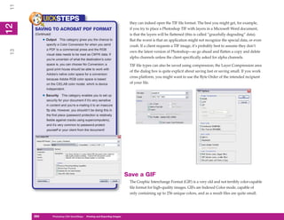 11
           UICKSTEPS                                                            they can indeed open the TIF file format. The best you might get, for example,
12
 2


     SAVING TO ACROBAT PDF FORMAT                                               if you try to place a Photoshop TIF with layers in a Microsoft Word document,
     (Continued)                                                                is that the layers will be flattened (this is called “gracefully degrading” data).
           • Output     This category gives you the chance to                   But the worst is that an application might not recognize the special data, or even
             specify a Color Conversion for when you send                       crash. If a client requests a TIF image, it’s probably best to assume they don’t
             a PDF to a commercial press and the RGB
13




                                                                                own the latest version of Photoshop—so go ahead and flatten a copy and delete
             visual data needs to be read as CMYK data. If
             you’re uncertain of what the destination’s color
                                                                                alpha channels unless the client specifically asked for alpha channels.
             space is, you can choose No Conversion; a                          TIF file types can also be saved using compression; the Layer Compression area
             good print house should be able to work with
                                                                                of the dialog box is quite explicit about saving fast or saving small. If you work
             Adobe’s native color space for a conversion
                                                                                cross platform, you might want to use the Byte Order of the intended recipient
             because Adobe RGB color space is based
             on the CIELAB color model, which is device                         of your file.
             independent.

           • Security     This category enables you to set up
             security for your document if it’s very sensitive
             in content and you’re e-mailing it to an insecure
             ftp site. However, you shouldn’t be doing this in
             the first place (password protection is relatively
             feeble against cracks using supercomputers),
             and it’s very common to password-protect
             yourself or your client from the document!




                                                                               Save a GIF
                                                                                The Graphic Interchange Format (GIF) is a very old and not terribly color-capable
                                                                                file format for high-quality images. GIFs are Indexed Color mode, capable of
                                                                                only containing up to 256 unique colors, and as a result files are quite small.




     260
     260           Photoshop CS4 QuickSteps to Printing and Exporting Images
                   PC QuickSteps    Getting    Know Your PC
 