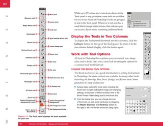 1
1

                                                                           While up to 25 buttons and controls are shown in the
                                             Move tool
2


                                                                           Tools panel at any given time, more tools are available
             Marquee tools
                                                                           for you to use. Many of Photoshop’s tools are grouped
                                             Lasso tools
                                                                           in sets in the Tools panel. Whenever a tool icon has a
           Magic Wand tool
                                                                           small black triangle at the bottom, that indicates you
                                                                           can access a flyout menu containing additional tools.
3




                                             Crop tool

               Eyedropper

                                             Spot Healing Brush tool
                                                                         Display the Tools in Two Columns
                                                                           To display the Tools panel shortened into two columns, click the
                Brush tool
4




                                                                           Collapse button on the top of the Tools panel. To return it to the
                                             Clone Stamp tool
                                                                           one-column default display, click the button again.
        History Brush tool

                                             Eraser tool                 Work with Tool Options
5




              Gradient tool                                                All tools in Photoshop have options you can control: size, shape,
                                             Blur tool                     color, and so forth. Let’s take a close look at setting the options for
                Dodge tool                                                 a common tool, the Brush tool.
                                                                         CHANGE THE BRUSH TOOL OPTIONS
6




                                             Pen tool

       Horizontal Type tool                                                The Brush tool serves as a good introduction to setting tool options
                                                                           in Photoshop; the same controls are available for many other tools,
                                             Path Selection tool
                                                                           including the Smudge, Blur, Burn, Dodge, and Eraser tools. Some
            Rectangle tool
7




                                                                           guidelines to keep in mind are
                                             3D Rotate tool
                                                                           •   Access basic options for most tools, including the
              3D Orbit tool                                                    Brush tool, by right-clicking the image and changing
                                                                               settings, an example of which is shown here in the
                                             Hand tool
                                                                               Brush Preset Picker dialog box for the Brush tool.
8




                Zoom tool
       Default Foreground/                   Switch Foreground/
                                                                           •   From the dialog box, you can change the size
       Background Colors                     Background                        of the brush, as well as its hardness, by dragging
                                             Set Foreground Color              the Master Diameter and Hardness sliders to
                                                                               the right or left. The harder the brush (drag right),
9




              Edit in Quick                  Set Background Color
               Mask Mode

     Figure 1-11: The Tools panel displays the tools available
     for your use.
10




      18
      18          Photoshop CS4 QuickStepsto Know Your PCPhotoshop CS4
                  PC QuickSteps    Getting   Stepping into
 