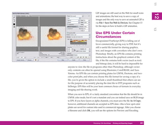 11
                               GIF images are still used on the Web for small icons




                                                                                            12
                                                                                             2
                               and animations; the best way to save a copy of
                               images and the only way to save an animated GIF is
                               via File | Save For Web & Devices. See Chapter 13
                               for the steps on how to build a GIF animation.




                                                                                            13
                               Use EPS Under Certain
                               Circumstances
                               Encapsulated PostScript (EPS) is falling out of
                               favor commercially, giving way to PDF, but it’s
                               still a useful file format for sharing graphics,
                               text, and images with coworkers who don’t own
                               Photoshop. Briefly, an EPS file contains printing
                               instructions about the graphical content of the
                               file; if the file contains both vector (such as text)
                               and bitmap data, it will be hard to impossible for
anyone to view the file in programs other than Photoshop, although vector-
only contents can often be opened using Illustrator, CorelDRAW, and Xara
Xtreme. An EPS file can contain printing plates for CMYK, Duotone, and two-
color print jobs, and when you choose this file format for saving a copy of a
file, you’re given the option to include a small thumbnail that others can see
for the purpose of accurately placing the data file in DTP programs such as
InDesign. EPS files will be your least common choice of formats in everyday
imaging and file-sharing work.

When you save to EPS, it’s a fairly standard convention that the file should be in
CMYK color mode, but it’s not a mandate and you can indeed save an RGB image
to EPS. If you have layers or alpha channels, you must save the file As A Copy;
however, additional channels are accepted as EPS data—this is how spot color
plates are saved for custom inks used in commercial signage. After you choose
a filename and click OK, you will see the options for Preview and Encoding.




                            Photoshop CS4PC QuickStepsPrinting andto Know Your PC
                                         QuickSteps       Getting Exporting Images   261
                                                                                      261
 