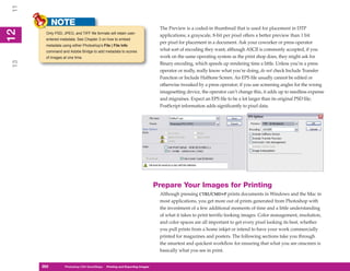 11
           NOTE
                                                                              The Preview is a coded-in thumbnail that is used for placement in DTP
12
      Only PSD, JPEG, and TIFF file formats will retain user-
 2


                                                                              applications; a grayscale, 8-bit per pixel offers a better preview than 1 bit
      entered metadata. See Chapter 3 on how to embed
                                                                              per pixel for placement in a document. Ask your coworker or press operator
      metadata using either Photoshop’s File | File Info
      command and Adobe Bridge to add metadata to scores                      what sort of encoding they want; although ASCII is commonly accepted, if you
      of images at one time.                                                  work on the same operating system as the print shop does, they might ask for
13




                                                                              Binary encoding, which speeds up rendering time a little. Unless you’re a press
                                                                              operator or really, really know what you’re doing, do not check Include Transfer
                                                                              Function or Include Halftone Screen. An EPS file usually cannot be edited or
                                                                              otherwise tweaked by a press operator; if you use screening angles for the wrong
                                                                              imagesetting device, the operator can’t change this, it adds up to needless expense
                                                                              and migraines. Expect an EPS file to be a lot larger than its original PSD file;
                                                                              PostScript information adds significantly to pixel data.




                                                                             Prepare Your Images for Printing
                                                                              Although pressing CTRL/CMD+P prints documents in Windows and the Mac in
                                                                              most applications, you get more out of prints generated from Photoshop with
                                                                              the investment of a few additional moments of time and a little understanding
                                                                              of what it takes to print terrific-looking images. Color management, resolution,
                                                                              and color spaces are all important to get every pixel looking its best, whether
                                                                              you pull prints from a home inkjet or intend to have your work commercially
                                                                              printed for magazines and posters. The following sections take you through
                                                                              the smartest and quickest workflow for ensuring that what you see onscreen is
                                                                              basically what you see in print.


     262
     262         Photoshop CS4 QuickSteps to Printing and Exporting Images
                 PC QuickSteps    Getting    Know Your PC
 