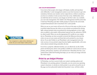 11
                                                       USE COLOR MANAGEMENT




                                                                                                                                                    12
                                                                                                                                                     2
                                                         Every device that accepts color images will display, modify, and reproduce
                                                         color differently. A color management system is your best insurance to get color
                                                         consistency between your monitor and an output device; without consistency,
                                                         you have no certainty of color accuracy from day to day. Additionally colors




                                                                                                                                                    13
                                                         can shift from device to device: your images are all about color—in a nutshell,
                                                         you need color management. The Adobe Color Management (ACM) system that
                                                         is built into Photoshop and other Adobe products is based on the universally
                                                         accepted International Color Consortium’s ICC (color) profile.

                                                         What you see on your screen will never be 100 percent the same as what you see
                                                         in printed output because the colors on your monitor are produced by mixing
                                                         light, whereas printed colors are produced by mixing pigments or dyes. Light
                                                         uses an additive color model, while printed material uses the subtractive CMYK
                                                         (or other) model. When you use the appropriate ICC profile for your output
                                                         device, Photoshop can more accurately reconcile the differences between the
   CAUTION                                               colors you see on your screen and those that can be printed by your chosen
                                                         device. If you don’t bother to use Photoshop’s color management tools, the
Color management is useless without calibrating your
monitor. Be sure to read Chapter 4 before printing.
                                                         color accuracy of your printed output becomes highly unpredictable, with some
                                                         colors almost certainly being noticeably off-color.

                                                         If you have a properly calibrated monitor, you can effectively use the Adobe
                                                         preset and third-party add-in color profiles available for various devices such as
                                                         printers, print presses, monitors, and web browsers. Photoshop also has a very
                                                         useful feature called Soft Proofing that helps you see what your image will look
                                                         like when output.


                                                       Print to an Inkjet Printer
                                                         In Photoshop, you have access to both your system’s printing options and
                                                         Photoshop’s own printing options. Fortunately, you can access your operating
                                                         system’s functions—to decide on which printer to use and to set up the size of
                                                         the page you have physically loaded into the printer’s tray—all from within




                                                                                    Photoshop CS4PC QuickStepsPrinting andto Know Your PC
                                                                                                 QuickSteps       Getting Exporting Images   263
                                                                                                                                              263
 