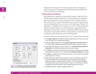 11
                                                                                Photoshop’s Print dialog box. The following sections take you through your
12
 2


                                                                                options and guide you through potential stumbling blocks that might thwart
                                                                                your very best print from Photoshop.
                                                                              SIZE AN IMAGE FOR PRINTING
                                                                                Before printing, it’s a good idea to ensure that the image is scaled to fit on the
13




                                                                                printable page. Photoshop has options in the Print dialog box for scaling your
                                                                                image to the page, but the amount of image data sent to a printer affects the
                                                                                time it takes to print an image. Photoshop does not touch the image itself when
                                                                                you set printing options; let’s say you have a 26×18-inch image at 300 ppi. The
                                                                                image file size is 120MB and it’s too large to fit on an 8½×11-inch sheet of paper.
                                                                                The quick and dirty remedy is to scale the image down using the features in
                                                                                Photoshop’s Print dialog box, but you’re still sending 120MB of file information
                                                                                to the printer, and the printer will take a seeming eternity to render the print as
                                                                                it examines and then discards the excess of file information.

                                                                                Instead of wasting your time and electricity, to scale an image, follow these steps:
                                                                                1. Click Image | Duplicate. Click OK to accept the default name of the file. You’re doing
                                                                                   this to not mess up your valuable original image.
                                                                                2. Close the original image and then click Image | Image Size (CTRL/CMD+ALT/OPT+I is
                                                                                   one of the handful of keyboard shortcuts you really do want to commit to memory).
                                                                                3. In the Image Size dialog box, shown in Figure 12-1, click Bicubic Sharper (Best For
                                                                                   Reduction) on the bottom drop-down list as the reduction method.
                                                                                4. Click Inches in the Document Size increments drop-down list (unless you use European
                                                                                   increments, then choose mm or cm); make sure that Constrain Proportions is checked.
                                                                                5. Type 10.5 in the greater of the two dimensions boxes; 10.5 inches clears the standard
                                                                                   paper size limit of 11 inches.
                                                                                6. Image resolution corresponds to the maximum number of inkjet dots or laser printer
                                                                                   toner dots. Typically, the true printing resolution of an inkjet printer today doesn’t
                                                                                   exceed the need for a corresponding 225 to 255 ppi, so in this example type 255 in
                                                                                   the Resolution field. As you can see at the top of Figure 12-1, the file size is reduced
                                                                                   dramatically and the file will take an order of magnitude shorter time to print.
     Figure 12-1: Photoshop’s Image Size command can
     scale a copy of your image to make it print-ready.                         7. Click OK to resize the image; it’s basically ready to print.



      264
      264         Photoshop CS4 QuickSteps to Printing and Exporting Images
                  PC QuickSteps    Getting    Know Your PC
 