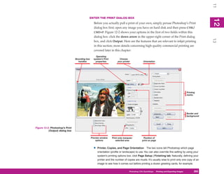 11
                                            ENTER THE PRINT DIALOG BOX




                                                                                                                                                         12
                                                                                                                                                          2
                                                  Before you actually pull a print of your own, simply peruse Photoshop’s Print
                                                  dialog box first; open any image you have on hard disk and then press CTRL/
                                                  CMD+P. Figure 12-2 shows your options in the first of two fields within this
                                                  dialog box: click the down arrow in the upper-right corner of the Print dialog




                                                                                                                                                         13
                                                  box, and click Output. Here are the features that are relevant to inkjet printing
                                                  in this section; more details concerning high-quality commercial printing are
                                                  covered later in this chapter:
                                                    Operating
                                 Bounding box     system’s Print          Choose
                                   handles          properties          your printer             Orientation




                                                                                                                                            Printing
                                                                                                                                            marks




                                                                                                                                            Border and
                                                                                                                                            background




Figure 12-2: Photoshop’s Print
           (Output) dialog box

                                                Preview window     Print only marquee-          Position of
                                                    options           selected area            print on page


                                                  •   Printer, Copies, and Page Orientation The two icons tell Photoshop which page
                                                      orientation (profile or landscape) to use. You can also override this setting by using your
                                                      system’s printing options box; click Page Setup | Finishing tab. Naturally, defining your
                                                      printer and the number of copies are musts. It’s usually wise to print only one copy of an
                                                      image to see how it comes out before printing a dozen greeting cards, for example.

                                                                                   Photoshop CS4PC QuickStepsPrinting andto Know Your PC
                                                                                                QuickSteps       Getting Exporting Images        265
                                                                                                                                                  265
 