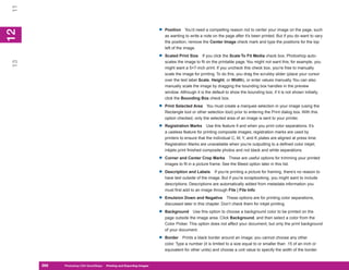 11

                                                                       •   Position You’d need a compelling reason not to center your image on the page, such
12
 2


                                                                           as wanting to write a note on the page after it’s been printed. But if you do want to vary
                                                                           the position, remove the Center Image check mark and type the positions for the top
                                                                           left of the image.

                                                                       •   Scaled Print Size If you click the Scale To Fit Media check box, Photoshop auto-
13




                                                                           scales the image to fit on the printable page. You might not want this; for example, you
                                                                           might want a 5×7-inch print. If you uncheck this check box, you’re free to manually
                                                                           scale the image for printing. To do this, you drag the scrubby slider (place your cursor
                                                                           over the text label Scale, Height, or Width), or enter values manually. You can also
                                                                           manually scale the image by dragging the bounding box handles in the preview
                                                                           window. Although it is the default to show the bounding box, if it is not shown initially,
                                                                           click the Bounding Box check box.

                                                                       •   Print Selected Area You must create a marquee selection in your image (using the
                                                                           Rectangle tool or other selection tool) prior to entering the Print dialog box. With this
                                                                           option checked, only the selected area of an image is sent to your printer.

                                                                       •   Registration Marks Use this feature if and when you print color separations. It’s
                                                                           a useless feature for printing composite images; registration marks are used by
                                                                           printers to ensure that the individual C, M, Y, and K plates are aligned at press time.
                                                                           Registration Marks are unavailable when you’re outputting to a defined color inkjet;
                                                                           inkjets print finished composite photos and not black and white separations.

                                                                       •   Corner and Center Crop Marks These are useful options for trimming your printed
                                                                           images to fit in a picture frame. See the Bleed option later in this list.

                                                                       •   Description and Labels If you’re printing a picture for framing, there’s no reason to
                                                                           have text outside of the image. But if you’re scrapbooking, you might want to include
                                                                           descriptions. Descriptions are automatically added from metadata information you
                                                                           must first add to an image through File | File Info.

                                                                       •   Emulsion Down and Negative These options are for printing color separations,
                                                                           discussed later in this chapter. Don’t check them for inkjet printing.

                                                                       •   Background Use this option to choose a background color to be printed on the
                                                                           page outside the image area. Click Background, and then select a color from the
                                                                           Color Picker. This option does not affect your document, but only the print background
                                                                           of your document.

                                                                       •   Border Prints a black border around an image; you cannot choose any other
                                                                           color. Type a number (it is limited to a size equal to or smaller than .15 of an inch or
                                                                           equivalent for other units) and choose a unit value to specify the width of the border.


     266
     266   Photoshop CS4 QuickSteps to Printing and Exporting Images
           PC QuickSteps    Getting    Know Your PC
 