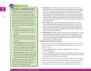 11
           QUICKFACTS
                                                                                •   Color Handling The decision of whether to let Photoshop or your inkjet printer
12
     CHOOSING A RENDERING INTENT
 2


                                                                                    handle colors is only really determined by printing a copy each way. It totally depends
      A rendering intent refers to a set of rules that a color                      on the make and model of your inkjet printer. Through experience, the authors have
      management system uses to manage color as you                                 witnessed—using three different makes and models of printers—that most of the
      move from color space to color space and device to                            time (but not always), Photoshop sends better color data handling info to the printer
      device. It’s typical for non-PostScript printers (inkjets                     than the printer’s interpretation. The exception is if your inkjet can actually read color
13




      don’t use PostScript) to “presume” Perceptual rendering                       management data; a Canon Pixma inkjet can read color profiles, works well with the
      intent, but printer specs change almost daily; you’re                         sRGB color space, and typically renders a more faithful representation of digital work
      usually safe letting Photoshop decide how colors are                          than Photoshop does.
      handled. Different rendering intents favor different
      aspects of color such as saturation or the relationship
                                                                                •   Printer Profile Either read the manual that came with your inkjet or go online to
                                                                                    the manufacturer’s web site and see what color profile the printer is set up to use.
      between colors. Your choices in the Rendering Intent
                                                                                    Generally, an image’s color profile should match the color profile of the printer. For
      drop-down list are
                                                                                    example, you might be disappointed if your document is assigned the Adobe RGB
       • Perceptual       Favors changing colors in ways                            color space while your printer prints to sRGB. Colors can be either too brilliant or too
           that most closely match the way the human eye                            dull in the case of a profile mismatch.
           sees color; so this is good when you are printing
           photographs.
                                                                                •   Rendering Intent Rendering Intent is your parachute and your lifesaver—it is used
                                                                                    to reconcile the difference between your document’s color profile and your printer’s,
       • Saturation       Good for charts, cartoons, and so                         on-the-fly, so you don’t have to cancel a print and return to pondering Photoshop’s
           forth in which bold color is used to tell the story                      Edit menu. This option deserves a more lengthy explanation. See the “Choosing a
           and where accuracy or subtle nuanced color is                            Rendering Intent” QuickSteps for details.
           not needed.
                                                                              CONSIDER OTHER PRINT SITUATIONS
       • Relative Colorimetric        Usually the best choice
                                                                                If for some reason your print is too large to fit on the page and you click Print,
           if you are printing documents on a press in the
                                                                                you’ll get an attention box from Photoshop telling you this; your options are to
           United States and Europe because it shifts all out-
           of-gamut colors into gamut. In Japan, commercial                     Proceed or Cancel:
           printers are set up differently and Perceptual
                                                                                •   If you click Cancel, the whole print setup is cancelled and you’re returned to
           should be used for commercial print work instead.                        Photoshop’s workspace.
       • Absolute Colorimetric         Clips out-of-gamut colors
                                                                                •   If you click Proceed, you’re taken to your system’s printing options box where you can
           and emphasizes maintaining color accuracy. Some                          choose your printer. Some (but not all) printer drivers offer scaling options for printing
           devices or media such as paper and video produce                         so you might not have to cancel your intended print.
           better results when this rendering intent is used.
                                                                                Similarly, if Photoshop detects that the resolution capability of your printer
      Photoshop is pretty good at picking the right rendering
                                                                                is greater than the resolution of the digital image you intend to print, you’ll
      intent for the output device, so when in doubt it is
      safe to choose to go with the default rendering intent                    receive an attention box. However, if you want a down-and-dirty print,
      Photoshop’s various dialog boxes provide.                                 you might be pleased if you continue and print. Inkjet printers don’t use



     268
     268          Photoshop CS4 QuickSteps to Printing and Exporting Images
                  PC QuickSteps    Getting    Know Your PC
 