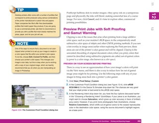 11
      TIP
                                                                  PostScript halftone dots to render images—they spray ink on a semiporous




                                                                                                                                                                12
   Desktop printers often come with a number of profiles that




                                                                                                                                                                 2
                                                                  page and physically the inks will blend, making somewhat less of a coarse
   correspond to prints produced using various combinations
                                                                  image. For now, click Cancel, and it’s time to explore other, commercial
   of the printer manufacturer’s custom inks and papers.
   Paper companies like Ilford offer free downloadable
                                                                  printing possibilities.
   profiles that match paper they produce. If you are going




                                                                                                                                                                13
   to use a commercial printer, ask them to recommend or        Preview Print Jobs with Soft Proofing
   provide you with a profile that most closely matches the
   press, paper, and ink your job will use.
                                                                and Gamut Warning
                                                                  Clipping is one of the issues that arise when printing from a large additive
                                                                  color space, such as your monitor’s RGB space, to the comparatively small
      NOTE                                                        subtractive color space of inkjets and other CMYK printing methods. If you saw
                                                                  a tint overlay in image areas earlier when exploring the Print preview, these
   One of the ways to ensure that a document is not color-
                                                                  areas are out of the printer’s color gamut and will be clipped. Clipping is the
   clipped when printed is to set up your image to reside in
   a color space that fits within your printer’s color space.
                                                                  unwanted discarding of original document colors when you print; colors that
   To do this, choose Edit | Convert To Profile, and then         cannot be described using subtractive pigments are called out-of-gamut colors
   choose your printer’s color space. This changes your           (a gamut is a color range, also known as a color space).
   image’s color data, but this is okay when you’re working
                                                                PREVIEW ON YOUR SCREEN BEFORE PRINTING
   with a copy of your original image, which we heartily
   recommend that you do when you are manipulating an             There is a way to see an approximation of how your image’s colors will print
   image in Photoshop.                                            via the View menu, and there is also a way to reduce how far out of gamut
                                                                  image areas might be for printing. Use the following steps with any of your
                                                                  images to bring areas back into a printer’s color gamut:
                                                                  1. Click View | Proof Setup | Custom.
                                                                  2. In the Customize Proof Condition dialog box (see Figure 12-4), click sRGB
                                                                     IEC61966-2.1 in the Device To Simulate drop-down list. The chances are very good
                                                                     that your inkjet printer is hard-wired to the sRGB color space.
                                                                  3. In the Rendering Intent drop-down list, you have the four options discussed earlier
                                                                     in the “Choosing a Rendering Intent” QuickSteps. If your piece is an illustration, you
                                                                     might want to choose Saturation, which gives up color accuracy in favor of brilliant,
                                                                     juicy colors. However, if you print more photographs than illustrations, choose
                                                                     Relative Colorimetric, which shifts out-of-gamut colors to the closest reproducible
                                                                     color in the destination color space, using the source document’s highlight regions
Figure 12-4: The Customize Proof Condition dialog box                as a base point.




                                                                                                Photoshop CS4PC QuickStepsPrinting andto Know Your PC
                                                                                                             QuickSteps       Getting Exporting Images   269
                                                                                                                                                          269
 