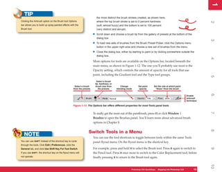 1
                                                                                                                                                                             1
   TIP                                                                      the more distinct the brush strokes created, as shown here,
Clicking the Airbrush option on the Brush tool Options                      where the top brush stroke is set to 0 percent hardness




                                                                                                                                                                             2
bar allows you to build up spray-painted effects with the                   (soft, almost fuzzy) and the bottom is set to 100 percent
Brush tool.                                                                 (very distinct and abrupt).

                                                                       •    Scroll down and choose a brush tip from the gallery of presets at the bottom of the
                                                                            dialog box.




                                                                                                                                                                             3
                                                                       •    To load new sets of brushes from the Brush Preset Picker, click the Options menu
                                                                            button in the upper-right area and choose a new set of brushes from the menu.

                                                                       •    Close the dialog box, either by starting to paint or by clicking somewhere outside the
                                                                            dialog box.




                                                                                                                                                                             4
                                                                       More options for tools are available on the Options bar, located beneath the
                                                                       main menu, as shown in Figure 1-12. The one you’ll probably use most is the
                                                                       Opacity setting, which controls the amount of opacity for all tools that use
                                                                       paint, including the Gradient tool and the Type tool groups.




                                                                                                                                                                             5
                                                                            Select a brush
                                                                           tip, hardness, or
                                                     Select a brush        brush size from        Change         Set paint      Set the rate at which paint
                                                    from the presets          the presets      blending mode      opacity        “flows” from the brush




                                                                                                                                                                             6
                                                                                                                                                                 Enable
                                                                                                                                                                 airbrush
                                                                                                                                                                 technique

                                                    Figure 1-12: The Options bar offers different properties for most Tools panel tools.




                                                                                                                                                                             7
                                                                       To really get the most out of the paintbrush, press F5 or click Window |
                                                                       Brushes to open the Brushes panel. You’ll learn more about advanced brush
                                                                       options in Chapter 8.




                                                                                                                                                                             8
                                                                  Switch Tools in a Menu
   NOTE                                                                You can use the tool shortcuts to toggle between tools within the same Tools
You can use SHIFT instead of the shortcut key to cycle                 panel flyout menu. On the flyout menu is the shortcut key.
through the tools. Click Edit | Preferences, click the
                                                                       For example, press and hold B to select the Brush tool. Press B again to switch to




                                                                                                                                                                             9
General tab, and click Use Shift Key For Tool Switch.
If you use SHIFT, the shortcut key on the flyout menu will             the Pencil tool. Press B once more to switch to the Color Replacement tool, before
not operate.                                                           finally pressing B to return to the Brush tool again.




                                                                                                                                                                             10
                                                                                                           Photoshop CS4 QuickSteps Stepping into PhotoshopPC
                                                                                                                       PC QuickSteps  Getting to Know Your CS4        19
                                                                                                                                                                       19
 
