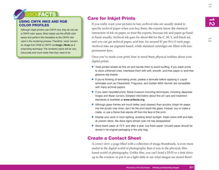 11
    QUICKFACTS
                                                          Care for Inkjet Prints




                                                                                                                                                            12
USING CMYK INKS AND RGB




                                                                                                                                                             2
COLOR PROFILES                                             If you really want your pictures to last, archival inks are usually mated to
Although inkjet printers use CMYK inks, they do not use
                                                           specific archival paper when you buy them; the experts know the chemical
a CMYK color space. Most inkjets use the sRGB color        interaction of ink on paper, so trust the experts, because ink and paper go hand
space and perform the translation to the CMYK inks         in hand usually. Archival ink goes for about $60 for the C, M, Y, and black set,




                                                                                                                                                            13
used in the rendering process. Therefore, never convert    and you can get archival paper, acid-free, for around $1 per 8½×11-inch page.
an image from RGB to CMYK via Image | Mode as a            Archival inks are pigment based, while standard cartridges are filled with less-
preprinting technique. The rendered colors will be very
                                                           permanent dyes.
inaccurate and much duller than they need to be.
                                                           Once you’ve made your print, bear in mind these physical realities about your
                                                           digital prints:
                                                           •   Treat printed sheets as fine art and handle them to avoid scuffing. If you stack prints
                                                               to store unframed ones, interleave them with soft, smooth, acid-free paper or acid-free
                                                               glassine slip sheets.

                                                           •   If you’re thinking of laminating prints, pretest a laminate before applying it. Liquid
                                                               laminates such as Clearshield, FrogJuice, and Golden MSA Varnish are compatible
                                                               with many archival papers.

                                                           •   If you want mounted prints, follow museum mounting techniques, including Japanese
                                                               hinges and Mylar corners. Detailed information about fine art care and treatment
                                                               standards is available at www.artfacts.org.

                                                           •   Although glass frames are much better (and classier) than acrylics (inkjet ink seeps
                                                               into the acrylic over time), don’t let the print touch the glass. Instead, buy or make a
                                                               matte, or use a frame that stands off from the face of the print.

                                                           •   Display your work in room lighting, avoiding direct sunlight. Inkjet colors shift and fade
                                                               at uneven ratios, like store signs whose cyan ink has disappeared.

                                                           •   Store blank paper at 72°F, and after a year, buy fresh paper. Unused paper should be
                                                               stored in its original packaging in the poly bag.


                                                          Create a Contact Sheet
                                                           A contact sheet, a page filled with a collection of image thumbnails, is even more
                                                           useful in the digital world of photography than it was in the physical, film-
                                                           based world of photography. Unlike film, you can’t hold a DVD or a disk drive
                                                           up to the window or put it on a light table to see what images are stored there!


                                                                                           Photoshop CS4PC QuickStepsPrinting andto Know Your PC
                                                                                                        QuickSteps       Getting Exporting Images   271
                                                                                                                                                     271
 