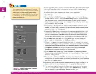 11
           NOTE
                                                                               If you’re upgrading from a previous version of Photoshop, the Contact Sheet Script
12
      To the disappointment of previous users of Photoshop,
 2


                                                                               is no longer on the File menu—contact sheets are now created in Adobe Bridge.
      many of the neat Scripts are being phased out by Adobe
      Systems, such as Picture Package printing. However,                      To create a contact sheet of some or all files in a hard disk folder:
      the script itself is still supported by CS4; if you don’t care
                                                                               1. Launch Bridge.
      to work in Bridge, you can download and install scripts
                                                                               2. Press CTRL/CMD+K (Edit | Preferences in all Adobe programs), then click Startup
13




      available from Adobe.com.
                                                                                  Scripts on the list and put a check in the Adobe Bridge CS4 box. By default, Adobe
                                                                                  has not enabled scripts, scripts drive contact sheets and other former Photoshop
                                                                                  Script choices, and scripts can slow down Bridge performance. You may need to close
                                                                                  and restart Bridge after clicking OK.
                                                                               3. If Output isn’t on the Application bar, click the workspaces down arrow and choose
                                                                                  Output. The Output panel is displayed. Use the scroll bar as needed to display all the
                                                                                  options described in the following steps.
                                                                               4. Navigate the Folders panel for the collection of images you want produced as a PDF
                                                                                  contact sheet. Once the folder is opened, you can select only the images you want
                                                                                  from the Content panel by CTRL/CMD+clicking their thumbnails; they’ll display in the
                                                                                  Preview panel, and once they’re there, you can drag on thumbnails to arrange them.
                                                                               5. In the Output panel (see Figure 12-7), click the PDF icon, and then choose your
                                                                                  printer’s page size and orientation from the Document area.
                                                                               6. Choose in the Layout area a layout that suits your needs. For example, if your contact
                                                                                  sheet has eight images, in landscape orientation, choosing two rows of four columns will
                                                                                  display nice large thumbnails; thumbnails don’t necessarily have to be thumbnail-sized!
                                                                               7. Click Refresh Preview to see how your PDF file is coming along in the Output
                                                                                  Preview panel. Do this often throughout the following steps.
                                                                               8. In the Overlays area, choose a font, a color for the font, and whether you want the
                                                                                  file extension printed below each thumbnail or not. If you uncheck both Filename and
                                                                                  Extension, nothing will print.
                                                                               9. You can make a slideshow out of a PDF document, whose recipient can enjoy auto-
                                                                                  turning pages with Transition effects and durations for the show. Set up your Hollywood
                                                                                  epic using the Playback options.
                                                                              10. Protect your work from an unintended recipient copying your photos from the PDF by
                                                                                  typing a polite but firm ownership statement in the appropriate Watermark field.
                                                                              11. The Save button might be hidden on the Output panel; use the scroll bar as needed
       Figure 12-7: Create a contact sheet, or several,                           until you can see the bottom of the panel. Check View PDF After Save, click Save,
       directly within Adobe Bridge.                                              and you now have a PDF contact sheet, as shown in Figure 12-7.

     272
     272          Photoshop CS4 QuickSteps to Printing and Exporting Images
                  PC QuickSteps    Getting    Know Your PC
 