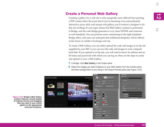 11
                                      Create a Personal Web Gallery




                                                                                                                                     12
                                                                                                                                      2
                                       Creating a gallery for a web site is only marginally more difficult than printing
                                       a PDF contact sheet. Be aware that if you’re dreaming of an extraordinarily
                                       interactive, jazzy, slick, and unique web gallery, you’d contract a designer to do
                                       this sort of thing. It’s not super robust, but Web Gallery creation is performed




                                                                                                                                     13
                                       in Bridge, and the code Bridge generates is very clean XHTML and conforms
                                       to web standards. You can perform some customizing to the eight templates
                                       Bridge offers, and users can anticipate that additional templates will be offered
                                       in the future on Adobe’s Exchange web site.

                                       To create a Web Gallery, you can either upload the code and images to an ftp site
                                       supplied by your ISP, or you can save the code and images to your computer
                                       hard disk. If you upload to an ftp site, you will need to know its address and an
                                       ID name and password with which you can log on. Here are the steps to create
                                       and upload or save a Web Gallery:
                                       1. In Bridge, click Web Gallery in the Output pane.
                                       2. Select the images you want to feature on your Web Gallery from the Content pane,
                                          and then arrange them to your liking in the Output Preview pane (see Figure 12-8).




Figure 12-8: Bridge’s Web Gallery
 creation features consist largely
 of making choices and dragging
     files you want in your online
         gallery to the appropriate
               onscreen locations.




                                                                     Photoshop CS4PC QuickStepsPrinting andto Know Your PC
                                                                                  QuickSteps       Getting Exporting Images   273
                                                                                                                               273
 