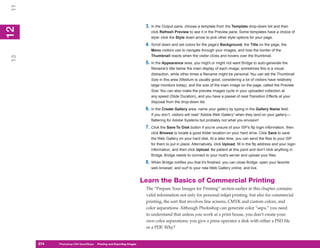 11

                                                                        3. In the Output pane, choose a template from the Template drop-down list and then
12
 2

                                                                           click Refresh Preview to see it in the Preview pane. Some templates have a choice of
                                                                           style: click the Style down arrow to pick other style options for your page.
                                                                        4. Scroll down and set colors for the page’s Background, the Title on the page, the
                                                                           Menu visitors use to navigate through your images, and how the border of the
                                                                           Thumbnail reacts when the visitor clicks and hovers over the thumbnail.
13




                                                                        5. In the Appearance area, you might or might not want Bridge to auto-generate the
                                                                           filename’s title below the main display of each image; sometimes this is a visual
                                                                           distraction, while other times a filename might be personal. You can set the Thumbnail
                                                                           Size in this area (Medium is usually good, considering a lot of visitors have relatively
                                                                           large monitors today), and the size of the main image on the page, called the Preview
                                                                           Size. You can also make the preview images cycle in your uploaded collection at
                                                                           any speed (Slide Duration), and you have a passel of neat Transition Effects at your
                                                                           disposal from the drop-down list.
                                                                        6. In the Create Gallery area, name your gallery by typing in the Gallery Name field.
                                                                           If you don’t, visitors will read “Adobe Web Gallery” when they land on your gallery—
                                                                           flattering for Adobe Systems but probably not what you envision!
                                                                        7. Click the Save To Disk button if you’re unsure of your ISP’s ftp login information, then
                                                                           click Browse to locate a good folder location on your hard drive. Click Save to save
                                                                           the Web Gallery on your hard disk. At a later time, you can send the files to your ISP
                                                                           for them to put in place. Alternatively, click Upload, fill in the ftp address and your login
                                                                           information, and then click Upload. Be patient at this point and don’t click anything in
                                                                           Bridge; Bridge needs to connect to your host’s server and upload your files.
                                                                        8. When Bridge notifies you that it’s finished, you can close Bridge, open your favorite
                                                                           web browser, and surf to your new Web Gallery online, and live.


                                                                       Learn the Basics of Commercial Printing
                                                                        The “Prepare Your Images for Printing” section earlier in this chapter contains
                                                                        valid information not only for personal inkjet printing, but also for commercial
                                                                        printing, the sort that involves line screens, CMYK and custom colors, and
                                                                        color separations. Although Photoshop can generate color “seps,” you need
                                                                        to understand that unless you work at a print house, you don’t create your
                                                                        own color separations; you give a press operator a disk with either a PSD file
                                                                        or a PDF. Why?


     274
     274   Photoshop CS4 QuickSteps to Printing and Exporting Images
           PC QuickSteps    Getting    Know Your PC
 