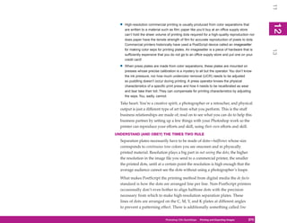 11
  •   High-resolution commercial printing is usually produced from color separations that




                                                                                                  12
                                                                                                   2
      are written to a material such as film; paper like you’d buy at an office supply store
      can’t hold the sheer volume of printing dots required for a high-quality reproduction nor
      does paper have the tensile strength of film for accurate reproduction of pixels to dots.
      Commercial printers historically have used a PostScript device called an imagesetter
      for making color seps for printing plates. An imagesetter is a piece of hardware that is




                                                                                                  13
      sufficiently expensive that you do not go to an office supply store and put one on your
      credit card!

  •   When press plates are made from color separations, these plates are mounted on
      presses whose precise calibration is a mystery to all but the operator. You don’t know
      the ink pressure, nor how much undercolor removal (UCR) needs to be adjusted
      so puddling doesn’t occur during printing. A press operator knows the physical
      characteristics of a specific print press and how it needs to be recalibrated as wear
      and tear take their toll. They can compensate for printing characteristics by adjusting
      the seps. You, sadly, cannot.

  Take heart: You’re a creative spirit, a photographer or a retoucher, and physical
  output is just a different type of art from what you perform. This is the stuff
  business relationships are made of; read on to see what you can do to help this
  business partner by setting up a few things with your Photoshop work so the
  printer can reproduce your efforts and skill, using their own efforts and skill.
UNDERSTAND (AND OBEY) THE TIMES TWO RULE
  Separation plates necessarily have to be made of dots—halftones whose size
  corresponds to continuous tone colors you see onscreen and in physically
  printed material. Resolution plays a big part in not seeing the dots; the higher
  the resolution in the image file you send to a commercial printer, the smaller
  the printed dots, until at a certain point the resolution is high enough that the
  average audience cannot see the dots without using a photographer’s loupe.

  What makes PostScript the printing method from digital media the de facto
  standard is how the dots are arranged line per line. Non-PostScript printers
  occasionally don’t even bother to align halftone dots with the precision
  necessary from which to make high-resolution separation plates. These
  lines of dots are arranged on the C, M, Y, and K plates at different angles
  to prevent a patterning effect. There is additionally something called line


                                  Photoshop CS4PC QuickStepsPrinting andto Know Your PC
                                               QuickSteps       Getting Exporting Images   275
                                                                                            275
 