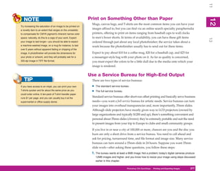 11
   NOTE                                                      Print on Something Other than Paper




                                                                                                                                                            12
                                                                                                                                                             2
                                                              Mugs, canvas bags, and T-shirts are the most common items you can have your
Try increasing the saturation of an image to be printed on
a novelty item to an extent that verges on the unrealistic
                                                              images affixed to, but you can find via an online search specialty paraphernalia
to compensate for CMYK pigment’s inherent narrow color        printers, offering to print on items ranging from baseball caps to wall clocks
space; naturally, do this to a copy of your work. Expect      to men’s boxer shorts. In terms of availability, you can have these gift items




                                                                                                                                                            13
your image to last longer—you should be able to expect        ordered through just about any local photofinisher; the service takes about a
a machine-washed image, on a mug for instance, to last        week because the photofinisher usually has to send out for these items.
over 6 years without apparent fading or chipping of the
image. A photofinisher will provide the dimensions for        Expect to pay about $10 for a coffee mug, $20 for a baseball cap, and $25 for
your photo or artwork, and they will probably ask for a       a messenger-style bag with your photo on it. As far as quality is concerned,
300-dpi image in TIFF file format.                            you must expect the colors to be a little dull due to the media onto which your
                                                              image is rendered.


                                                             Use a Service Bureau for High-End Output
   TIP                                                        There are two types of service bureaus:
If you have access to an inkjet, you can print your own       •   The standard service bureau
T-shirts quicker and for about the same price as you
                                                              •   The full-service bureau
could order online. A ten-pack of T-shirt transfer paper
runs $1 per page, and you can usually buy it at the
                                                              Standard service bureaus offer short-run offset printing and basically serve business
supermarket or office supply stores.                          needs—you want a full-service bureau for artistic needs. Service bureaus can turn
                                                              your images into overhead transparencies and, more importantly, 35mm slides.
                                                              Although slide projectors have mostly given way to LCD projectors (owned by
                                                              large organizations and typically $1200 and up), there’s something convenient and
                                                              personal about 35mm slides (chromes); they’re extremely portable and suit the need
                                                              to present images from your trip to Europe to clubs and small community groups.

                                                              If you live in or near a city of 100,000 or more, chances are you and the disc you
                                                              burn are only a short drive from a service bureau. You need to call ahead and
                                                              ask for pricing, turnaround time, and file format and image size. Many service
                                                              bureaus can turn around a 35mm slide in 24 hours. Suppose you want 35mm
                                                              slide work—after asking these questions, you follow these steps:
                                                              1. The bureau wants at least a 6MB image. Not a problem; today’s digital cameras produce
                                                                  12MB images and higher, and you know how to resize your image using steps discussed
                                                                  earlier in this chapter.

                                                                                            Photoshop CS4PC QuickStepsPrinting andto Know Your PC
                                                                                                         QuickSteps       Getting Exporting Images   277
                                                                                                                                                      277
 