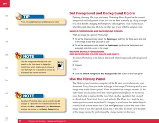 1
1

                                                                       Set Foreground and Background Colors
2


          TIP                                                            Painting, drawing, fills, type, and many Photoshop filters depend on the current
                                                                         foreground and background colors. You can set these manually by taking a sample
      Press X to swap foreground and background colors.
                                                                         of a color, thereby changing the foreground or background color. Then you can
                                                                         select the paint, drawing, fill, type, or other tool to use with the sampled color.
3




                                                                       SAMPLE FOREGROUND AND BACKGROUND COLORS
                                                                         With an image file open in Photoshop:

                                                                         •   To set the foreground color, select the Eyedropper tool from the Tools panel and click
                                                                             in the image a color that you want to use.
4




                                                                         •   To set the background color, select the Eyedropper tool from the Tools panel and
                                                                             press ALT and click a color in the image.
                                                                       RESTORE DEFAULT FOREGROUND
                                                                       AND BACKGROUND COLORS (BLACK AND WHITE)
5




          NOTE                                                           To restore Photoshop to its default black and white foreground and background
      Click the foreground or background color                           colors:
      swatch on the Tools panel to display the
                                                                         •   Press D.
      Color Picker, which enables you to choose a
6




      color that might not be available to choose as                     –Or–
      a sample in the current document.
                                                                         •   Click the Default Foreground And Background Color button on the Tools panel.


                                                                       Use the History Panel
7




                                                                         The History panel contains a snapshot of the 20 most recent changes in your
                                                                         document. Every time you make a change to the image, Photoshop adds a new
                                                                         image state to the History panel. When the number of changes exceeds 20, the
                                                                         older states are discarded from the History panel and replaced by the newer
8




          NOTE                                                           ones. Each state is named for the tool, filter, or other operation that created
                                                                         it—Brush tool, Pencil tool, Invert, and so forth. The Open layer is at the top,
      By default, Photoshop allows you to undo the last 20
                                                                         unless you have made more than 20 changes, in which case that initial layer is
      changes to a document. To increase or decrease this
                                                                         overlaid with a more recent one. Click the Open layer to view the state of the
9




      number, click Edit | Preferences, click Performance,
      and type the number in the History States text box.                image when it was first opened. Click any of the other layers to view the state
                                                                         of the image created by performing the change named on the layer.
10




     20
     20         Photoshop CS4 QuickStepsto Know Your PCPhotoshop CS4
                PC QuickSteps    Getting   Stepping into
 