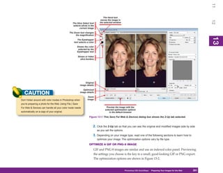 11
                                                                               The Hand tool
                                                                             moves the image in




                                                                                                                                                                        12
                                                 The Slice Select tool      the selected window
                                                  selects slices in the
                                                        current image

                                              The Zoom tool changes
                                                   the magnification




                                                                                                                                                                        13
                                                                                                                                                                        13
                                                      The Eyedropper
                                                   tool selects a color

                                                      Shows the color
                                                       selected by the
                                                      Eyedropper tool

                                                      Shows or hides
                                                        slice borders




                                                              Original
                                                          image details

                                                             Optimized
   CAUTION                                                image details

                                                                  Zoom
Don’t tinker around with color modes in Photoshop when           image

you’re preparing a photo for the Web. Using File | Save
For Web & Devices can handle all your color mode needs                            Preview the image with the
                                                                                 selected optimization options
automatically on a copy of your original.                                            in the default browser

                                                                  Figure 13-1: This Save For Web & Devices dialog box shows the 2-Up tab selected.


                                                                      2. Click the 2-Up tab so that you can see the original and modified images side by side
                                                                          as you set the options.
                                                                      3. Depending on your image type, read one of the following sections to learn how to
                                                                          optimize your image. The optimization options vary by file type.
                                                                  OPTIMIZE A GIF OR PNG-8 IMAGE
                                                                      GIF and PNG-8 images are similar and use an indexed color panel. Previewing
                                                                      the settings you choose is the key to a small, good-looking GIF or PNG export.
                                                                      The optimization options are shown in Figure 13-2.


                                                                                                    Photoshop CS4 QuickSteps Preparing Your Images for the Web
                                                                                                                      PC QuickSteps  Getting to Know Your PC     281
                                                                                                                                                                  281
 