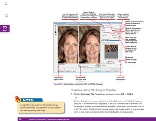 11
                                                                                                     Saved Sets of
                                                                     Use the Preset or the        Optimized Settings      Use Color Reduction        Colors sets the
 12


                                                                     Optimized File Format      contains preconfigured   Algorithm to select the    number of colors
                                                                    to select the file format    optimization settings     type of color panel        in the image

                                                                                                                                                                   Dither combines various
                                                                                                                                                                   colors to smooth or
                                                                                                                                                                   avoid banding
13
 13




                                                                                                                                                                   Specify Transparency
                                                                                                                                                                   Dither Algorithm to
                                                                                                                                                                   select the type of
                                                                                                                                                                   transparency

                                                                                                                                                                   Web Snap sets
                                                                                                                                                                   the degree of
                                                                                                                                                                   matching to the
                                                                                                                                                                   Web-Safe panel

                                                                                                                                                                   Lossy sets the
                                                                                                                                                                   degree of color
                                                                                                                                                                   reduction (for
                                                                                                                                                                   GIF only)


                                                                                                                                                                   Scale the
                                                                                                                                                                   image by exact
                                                                                                                                                                   measurements
                                                                                                                                                                   or percentage




                                                        Original file                   Optimized file                                               Select the
                                                       type and size                    type, size, and                                            Interpolation
                                                                                        transfer speed                                                method

                                                      Figure 13-2: Optimization options for GIF and PNG-8 images


                                                                                  To optimize a GIF or PNG-8 image in Photoshop:
                                                                                  1. Click the Optimized File Format down arrow and choose GIF or PNG-8.
                                                                                     –Or–
            NOTE                                                                     Click the Preset down arrow, and click one of the GIF options or PNG-8. The options
                                                                                     particular to this file format are displayed. (If the GIF is intended as an animated GIF,
       An algorithm is a procedure or formula for solving a
                                                                                     the animation preview controls will also be available.) Notice that if you choose a GIF-24
       problem. Photoshop uses algorithms for color reduction
                                                                                     to GIF-128 option, the Color Table preview displays the closest match of original image
       and dithering, among other things.
                                                                                     colors to new color approximations for the limited palette of unique colors.


      282
      282         Photoshop CS4 QuickSteps to Preparing Your Images for the Web
                  PC QuickSteps    Getting    Know Your PC
 
