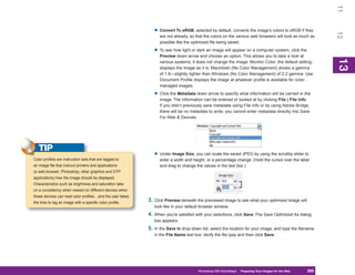 11
                                                              • Convert To sRGB, selected by default, converts the image’s colors to sRGB if they




                                                                                                                                                          12
                                                                 are not already, so that the colors on the various web browsers will look as much as
                                                                 possible like the optimized file being saved.

                                                              • To see how light or dark an image will appear on a computer system, click the
                                                                 Preview down arrow and choose an option. This allows you to take a look at




                                                                                                                                                          13
                                                                 various systems; it does not change the image. Monitor Color, the default setting,




                                                                                                                                                          13
                                                                 displays the image as it is. Macintosh (No Color Management) shows a gamma
                                                                 of 1.8—slightly lighter than Windows (No Color Management) of 2.2 gamma. Use
                                                                 Document Profile displays the image at whatever profile is available for color-
                                                                 managed images.

                                                              • Click the Metadata down arrow to specify what information will be carried in the
                                                                 image. The information can be entered or looked at by clicking File | File Info.
                                                                 If you didn’t previously save metadata using File Info or by using Adobe Bridge,
                                                                 there will be no metadata to write; you cannot enter metadata directly into Save
                                                                 For Web & Devices.




   TIP
                                                              • Under Image Size, you can scale the saved JPEG by using the scrubby slider to
Color profiles are instruction sets that are tagged to           enter a width and height, or a percentage change. (Hold the cursor over the label
an image file that instruct printers and applications            and drag to change the values in the text box.)
(a web browser, Photoshop, other graphics and DTP
applications) how the image should be displayed.
Characteristics such as brightness and saturation take
on a consistency when viewed on different devices when
these devices can read color profiles…and the user takes
the time to tag an image with a specific color profile.
                                                           3. Click Preview beneath the previewed image to see what your optimized image will
                                                              look like in your default browser window.
                                                           4. When you’re satisfied with your selections, click Save. The Save Optimized As dialog
                                                              box appears.
                                                           5. In the Save In drop-down list, select the location for your image, and type the filename
                                                              in the File Name text box. Verify the file type and then click Save.




                                                                                      Photoshop CS4 QuickSteps Preparing Your Images for the Web
                                                                                                        PC QuickSteps  Getting to Know Your PC     285
                                                                                                                                                    285
 