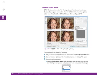 11
                                                                       OPTIMIZE A JPEG IMAGE
 12


                                                                            JPEG files are recommended for photographs and continuous-tone images
                                                                            because they support more colors than the GIF format. Some of the options
                                                                            differ from those for GIF and PNG-8 files, as shown in Figure 13-3.
13
 13




                                                                            Figure 13-3: JPEG files differ in the options for optimizing.


                                                                            To optimize a JPEG image in Photoshop:
                                                                            1. With your image open in Photoshop, click File and then click Save For Web & Devices.
                                                                            2. Click the Preset or Optimized File Format down arrow, and click a JPEG option.
                                                                            3. Choose the options you want:
                                                                               • Click the Compression Quality down arrow, and select an option from the drop-
                                                                                 down list. Higher compression settings produce fewer colors and smaller images.




      286
      286   Photoshop CS4 QuickSteps to Preparing Your Images for the Web
            PC QuickSteps    Getting    Know Your PC
 