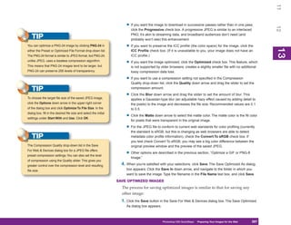 11
                                                                        • If you want the image to download in successive passes rather than in one pass,




                                                                                                                                                                     12
                                                                           click the Progressive check box. A progressive JPEG is similar to an interlaced
                                                                           PNG; it’s akin to streaming data, and broadband audiences don’t need (and
   TIP                                                                     probably won’t see) this enhancement.
You can optimize a PNG-24 image by clicking PNG-24 in                   • If you want to preserve the ICC profile (the color space) for the image, click the




                                                                                                                                                                     13
either the Preset or Optimized File Format drop-down list.                 ICC Profile check box. (If it is unavailable to you, your image does not have an




                                                                                                                                                                     13
The PNG-24 format is similar to JPEG format, but PNG-24,                   ICC profile.)
unlike JPEG, uses a lossless compression algorithm.
                                                                        • If you want the image optimized, click the Optimized check box. This feature, which
This means that PNG-24 images tend to be larger, but                       is not supported by older browsers, creates a slightly smaller file with no additional
PNG-24 can preserve 256 levels of transparency.                            lossy compression data loss.

                                                                        • If you want to use a compression setting not specified in the Compression
                                                                           Quality drop-down list, click the Quality down arrow and drag the slider to set the
   TIP                                                                     compression amount.

                                                                        • Click the Blur down arrow and drag the slider to set the amount of blur. This
To choose the target file size of the saved JPEG image,                    applies a Gaussian-type blur (an adjustable hazy effect caused by adding detail to
click the Options down arrow in the upper-right corner                     the pixels) to the image and decreases the file size. Recommended values are 0.1
of the dialog box and click Optimize To File Size. In the                  to 0.5.
dialog box, fill in the desired file size and select the initial
settings under Start With and Use. Click OK.
                                                                        • Click the Matte down arrow to select the matte color. The matte color is the fill color
                                                                           for pixels that were transparent in the original image.

                                                                        • For the JPEG file to conform to current web standards for color profiling (currently
                                                                           the standard is sRGB, but this is changing as web browsers are able to detect
   TIP                                                                     metadata color profile information), check the Convert To sRGB check box. If
                                                                           you test check Convert To sRGB, you may see a big color difference between the
The Compression Quality drop-down list in the Save                         original preview window and the preview of the saved JPEG.
For Web & Devices dialog box for a JPEG file offers
preset compression settings. You can also set the level
                                                                        • Other options are described in the previous section, “Optimize a GIF or PNG-8
                                                                           Image.”
of compression using the Quality slider. This gives you
greater control over the compression level and resulting             4. When you’re satisfied with your selections, click Save. The Save Optimized As dialog
file size.                                                              box appears. Click the Save In down arrow, and navigate to the folder in which you
                                                                        want to save the image. Type the filename in the File Name text box, and click Save.
                                                                   SAVE OPTIMIZED IMAGES
                                                                     The process for saving optimized images is similar to that for saving any
                                                                     other image:
                                                                     1. Click the Save button in the Save For Web & Devices dialog box. The Save Optimized
                                                                        As dialog box appears.



                                                                                                 Photoshop CS4 QuickSteps Preparing Your Images for the Web
                                                                                                                   PC QuickSteps  Getting to Know Your PC     287
                                                                                                                                                               287
 