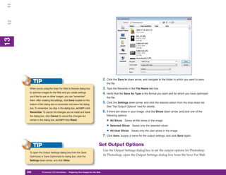 11
 12
13
 13




                                                                                   2. Click the Save In down arrow, and navigate to the folder in which you want to save
            TIP                                                                       the file.
       When you’re using the Save For Web & Devices dialog box                     3. Type the filename in the File Name text box.
       to optimize images for the Web and you create settings                      4. Verify that the Save As Type is the format you want and for which you have optimized
       you’d like to use on other images, you can “remember”                          the file.
       them. After creating the settings, click Done located on the
       bottom of the dialog box to remember and leave the dialog
                                                                                   5. Click the Settings down arrow, and click the desired option from the drop-down list.
                                                                                      See “Set Output Options” next for details.
       box. To remember, but stay in the dialog box, ALT/OPT+click
       Remember. To cancel the changes you’ve made and leave                       6. If there are slices in your image, click the Slices down arrow, and click one of the
       the dialog box, click Cancel; to cancel the changes but                        following options:
       remain in the dialog box, ALT/OPT+click Reset.                                 • All Slices Saves all the slices in the image
                                                                                      • Selected Slices Saves only the selected slices
                                                                                      • All User Slices Saves only the user slices in the image
                                                                                   7. Click Save, supply a name for the output settings, and click Save again.


            TIP                                                               Set Output Options
                                                                                   Use the Output Settings dialog box to set the output options for Photoshop.
       To open the Output Settings dialog box from the Save
       Optimized or Save Optimized As dialog box, click the
                                                                                   In Photoshop, open the Output Settings dialog box from the Save For Web
       Settings down arrow, and click Other.



      288
      288          Photoshop CS4 QuickSteps to Preparing Your Images for the Web
                   PC QuickSteps    Getting    Know Your PC
 
