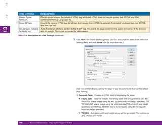 11

       HTML OPTIONS               DESCRIPTION
 12


       Always Quote               Places quotes around the values of HTML tag attributes. HTML does not require quotes, but XHTML and XML
       Attributes                 (Extensible Markup Language) do.
       Close All Tags             Inserts the closing HTML tags for all tags that require them. HTML is generally forgiving of unclosed tags, but XHTML
                                  and XML are not.
13
 13




       Include Zero Margins       Adds the Margin attribute set to 0 to the BODY tag. This starts the page content in the upper-left corner of the browser
       On Body Tag                with no margin. This is not supported by all browsers.

      Table 13-4: Descriptions of HTML Settings (continued)

                                                                                   3. Click Next. The Slices section appears. (You can also click the down arrow below the
                                                                                      Settings field, and click Slices from the drop-down list.)




                                                                                      Click one of the following options for slices in your document and then set the default
                                                                                      slice naming:

                                                                                      • Generate Table      Creates an HTML table for displaying the slices.

                                                                                        • Empty Cells      Sets the rules for how empty table cells are generated: GIF, IMG
                                                                                           W&H (GIF spacer image using the IMG tag with width and height specified); GIF,
                                                                                           TD W&H (GIF spacer image using the table data tag [TD] with width and height
                                                                                           specified); and NoWrap, TD W&H (text is not wrapped, using the TD tag with
                                                                                           width and height specified).

                                                                                        • TD W&H      Sets when width and height values will be generated. The options are
                                                                                           Auto, Always, and Never.


       290
       290         Photoshop CS4 QuickSteps to Preparing Your Images for the Web
                   PC QuickSteps    Getting    Know Your PC
 