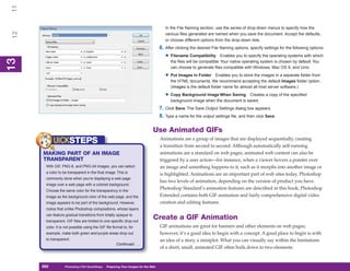 11
                                                                                      In the File Naming section, use the series of drop-down menus to specify how the
 12

                                                                                      various files generated are named when you save the document. Accept the defaults,
                                                                                      or choose different options from the drop-down lists.
                                                                                   6. After clicking the desired File Naming options, specify settings for the following options:
                                                                                      • Filename Compatibility         Enables you to specify the operating systems with which
13



                                                                                         the files will be compatible. Your native operating system is chosen by default. You
 13




                                                                                         can choose to generate files compatible with Windows, Mac OS 9, and Unix.

                                                                                      • Put Images In Folder       Enables you to store the images in a separate folder from
                                                                                         the HTML documents. We recommend accepting the default Images folder option.
                                                                                         (Images is the default folder name for almost all host server software.)

                                                                                      • Copy Background Image When Saving       Creates a copy of the specified
                                                                                         background image when the document is saved.
                                                                                   7. Click Save. The Save Output Settings dialog box appears.
                                                                                   8. Type a name for the output settings file, and then click Save.

                                                                              Use Animated GIFs
                                                                                   Animations are a group of images that are displayed sequentially, creating
            UICKSTEPS                                                              a transition from second to second. Although automatically self-running
      MAKING PART OF AN IMAGE                                                      animations are a standard on web pages, animated web content can also be
      TRANSPARENT                                                                  triggered by a user action—for instance, when a viewer hovers a pointer over
       With GIF, PNG-8, and PNG-24 images, you can select                          an image and something happens to it, such as it morphs into another image or
       a color to be transparent in the final image. This is                       is highlighted. Animations are an important part of web sites today. Photoshop
       commonly done when you’re displaying a web page
                                                                                   has two levels of animation, depending on the version of product you have.
       image over a web page with a colored background.
       Choose the same color for the transparency in the
                                                                                   Photoshop Standard’s animation features are described in this book; Photoshop
       image as the background color of the web page, and the                      Extended contains both GIF animation and fairly comprehensive digital video
       image appears to be part of the background. However,                        creation and editing features.
       notice that unlike Photoshop compositions, whose layers
       can feature gradual transitions from totally opaque to
       transparent, GIF files are limited to one specific drop-out
                                                                              Create a GIF Animation
       color. It is not possible using the GIF file format to, for                 GIF animations are great for banners and other elements on web pages;
       example, make both green and purple areas drop out                          however, it’s a good idea to begin with a concept. A good place to begin is with
       to transparent.                                                             an idea of a story, a miniplot. What you can visually say within the limitations
                                                      Continued . . .
                                                                                   of a short, small, animated GIF often boils down to two elements:


      292
      292          Photoshop CS4 QuickSteps to Preparing Your Images for the Web
                   PC QuickSteps    Getting    Know Your PC
 
