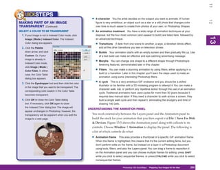 11
    UICKSTEPS
                                                           •   A character You the artist decides on the subject you want to animate. A human




                                                                                                                                                           12
MAKING PART OF AN IMAGE                                        figure is very ambitious; an object such as a star or a still photo that changes color
TRANSPARENT (Continued)                                        over time is much easier to create from photos of your own, or Photoshop Shapes.
SELECT A COLOR TO BE TRANSPARENT                           •   An animation treatment You have a wide range of animation techniques at your
 1. If your image is not in Indexed Color mode, click          disposal, but the four most common (and easiest to build) are listed here, followed by




                                                                                                                                                           13
                                                                                                                                                           13
   Image | Mode | Indexed Color. The Indexed                   an advanced technique:
   Color dialog box appears.
                                                               • Transitions     A fade from one scene to another, a wipe, a Venetian blinds effect,
 2. Click the Palette                                             and all the other transitions you see on television shows.
   down arrow, and click                                       • Builds     Your animation starts with an empty screen and then gradually fills up. Use
   Custom. Or, if your                                            of a text build can make an effective and eye-catching advertising message.
   image is already in
   Indexed Color mode,
                                                               • Morphs     You can change one shape to a different shape through Photoshop’s
                                                                  tweening features, demonstrated later in this chapter.
   click Image | Mode |
   Color Table. In either                                      • Filters    You can make a stunning animation by using filters, either applying in a
                                                                  build or a transition. Later in this chapter you’ll learn the steps used to make an
   case, the Color Table
                                                                  animation using some interesting Photoshop filters.
   dialog box appears.

 3. Click the Eyedropper tool and then click the color         • A cycle      This is a very ambitious GIF endeavor and you should be a skilled
                                                                  illustrator or be familiar with a 3D modeling program to attempt it. You can make a
   in the image that you want to be transparent. The
                                                                  character walk, eat, or perform any repetitive action through the use of an animation
   corresponding color swatch in the Color Table
                                                                  cycle. Traditional animators have used cycles for more than 50 years because it
   becomes transparent.
                                                                  requires less manual labor. If they need a character to walk across a screen, they
 4. Click OK to close the Color Table dialog                      build a single walk cycle and then repeat it, eliminating the drudgery and time of
   box. If necessary, click OK again to close                     drawing 100 cells.
   the Indexed Color dialog box. The image will
                                                         UNDERSTANDING THE ANIMATION PANEL
   appear unchanged in Photoshop; however, the
   transparency will be apparent when you add the          You work extensively between the Layers panel and the Animation panel to
   image to a web page.                                    build the stock for your animation that you then export via File | Save For Web
                                                           & Devices. Figure 13-5 shows the Animation panel along with callouts to its
                                                           controls. Choose Window | Animation to display the panel. The following is
                                                           a list of which controls do what:
                                                           •   Animation frame This area provides a thumbnail of a specific GIF animation frame.
                                                               When the frame is highlighted, this means that it’s the current editing fame, but you
                                                               don’t perform edits on the frame, but instead on a layer in a Photoshop document
                                                               using tools, filters, and also the Layers panel. You can drag a frame to reposition it
                                                               on the Animation panel and you can choose multiple frames for editing: press SHIFT
                                                               while you click to select sequential frames, or press CTRL/CMD while you click to select
                                                               nonsequential frames.

                                                                                       Photoshop CS4 QuickSteps Preparing Your Images for the Web
                                                                                                         PC QuickSteps  Getting to Know Your PC     293
                                                                                                                                                     293
 