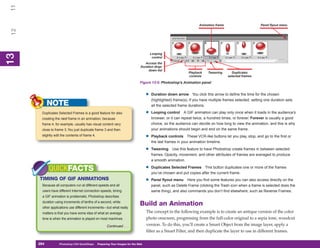 11
                                                                                                                    Animation frame                       Panel flyout menu
 12




                                                                                       Looping
13
 13




                                                                                        control
                                                                                 Access the
                                                                              Duration drop-
                                                                                   down list
                                                                                                              Playback    Tweening      Duplicates
                                                                                                              controls                selected frames

                                                                              Figure 13-5: Photoshop’s Animation panel


                                                                                   •   Duration down arrow You click this arrow to define the time for the chosen
                                                                                       (highlighted) frame(s). If you have multiple frames selected, setting one duration sets
            NOTE                                                                       all the selected frame durations.
       Duplicates Selected Frames is a good feature for also                       •   Looping control A GIF animation can play only once when it loads in the audience’s
       creating the next frame in an animation, because                                browser, or it can repeat twice, a hundred times, or forever. Forever is usually a good
       frame 4, for example, usually has visual content very                           choice, so the audience can decide on how long to view the animation, and this is why
       close to frame 3. You just duplicate frame 3 and then                           your animations should begin and end on the same frame.
       slightly edit the contents of frame 4.                                      •   Playback controls These VCR-like buttons let you play, stop, and go to the first or
                                                                                       the last frames in your animation timeline.

                                                                                   •   Tweening Use this feature to have Photoshop create frames in between selected
                                                                                       frames. Opacity, movement, and other attributes of frames are averaged to produce
                                                                                       a smooth animation.

            QUICKFACTS                                                             •   Duplicates Selected Frames This button duplicates one or more of the frames
                                                                                       you’ve chosen and put copies after the current frame.
      TIMING OF GIF ANIMATIONS                                                     •   Panel flyout menu Here you find some features you can also access directly on the
       Because all computers run at different speeds and all                           panel, such as Delete Frame (clicking the Trash icon when a frame is selected does the
       users have different Internet connection speeds, timing                         same thing), and also commands you don’t find elsewhere, such as Reverse Frames.
       a GIF animation is problematic. Photoshop describes
       duration using increments of tenths of a second, while
       other applications use different increments—but what really
                                                                              Build an Animation
       matters is that you have some idea of what an average                       The concept in the following example is to create an antique version of the color
       time is when the animation is played on most machines.                      photo onscreen, progressing from the full-color original to a sepia tone, woodcut
                                                     Continued . . .               version. To do this, you’ll create a Smart Object from the image layer, apply a
                                                                                   filter as a Smart Filter, and then duplicate the layer to use in different frames.

      294
      294          Photoshop CS4 QuickSteps to Preparing Your Images for the Web
                   PC QuickSteps    Getting    Know Your PC
 