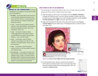 11
    QUICKFACTS                                                 USE FILTERS TO SET UP AN ANIMATION




                                                                                                                                                                12
TIMING OF GIF ANIMATIONS                       (Continued)       The advantage to using Smart Filters is that you can mask areas to reveal the
The following is a list of durations in human terms and what     progression from color to a filtered sepia tone image:
you’d use the duration for:
                                                                 1. Open the image you want to use in an animation, and click Window | Animation
 • No Delay      This duration tells the web browser not
                                                                    to display the Animation panel. If you don’t see the Animation (Frames) view of the




                                                                                                                                                                13
                                                                                                                                                                13
    to wait at all after loading the first frame to move
                                                                    Animation panel (it might happen if you have Photoshop Extended), click the Convert
    to the next frame, and so on. It’s best used for full-
                                                                    To Frame Animation icon          on the lower right of the panel.
    motion animation you’d create by importing still
    frames from movies.                                          2. Right-click the background layer title on the Layers panel and then click Convert
                                                                    To Smart Object from the context menu. The background layer is renamed “Layer 0”
 • .1 sec.    A tenth of a second between frames is
                                                                    (see Figure 13-6).
    useful for a “build” type animation, where elements
    successively populate the screen, such as the
    characters in a line or text.

 • .2 sec.    This duration creates an almost
    unperceivable pause in the animation. There is
    a visual difference the audience will appreciate
    between a .1 and .2 second duration.

 • .5 sec.    A brisk pause, useful for letting a
    character in an animation do a “take,” as in the
    reaction of a character hearing, “Honey, I burned
    the house down.”

 • 1 sec.    A brief pause, useful for letting the
    audience read one or two words before moving on
    to the following frame.

 • 2 or more sec.       A true break in the action. Use
    longer durations to let the audience appreciate a
    message, a logo, a slogan, or a piece of artwork.
    Slideshows timed to 8 seconds per frame provide
    the audience with a good time to assess a piece of              Figure 13-6: Create a Smart Object from the background layer.
    artwork or a photo without becoming bored.
                                                                 3. On the Animation panel, choose 2 seconds for the duration of
                                                                    the first frame by clicking the down arrow on the lower right of the
                                                                    frame (the individual image frame) and selecting 2.0. In film, this
                                                                    is called an establishing shot.




                                                                                            Photoshop CS4 QuickSteps Preparing Your Images for the Web
                                                                                                              PC QuickSteps  Getting to Know Your PC     295
                                                                                                                                                          295
 