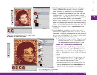11
                                                                                5. Click the Layer 0 copy Smart Filters thumbnail on the Layers




                                                                                                                                                            12
                                                                                   panel to select it; because this layer is on top in the Layers
                                                                                   stack, its contents are now frame 2 on the Animation panel.
                                                                                6. Press X to make the current foreground color white. Then click
                                                                                   the Brush tool on the Tools panel, and set the size to about




                                                                                                                                                            13
                                                                                   1/10 the height or width of the document. You are ready to paint




                                                                                                                                                            13
                                                                                   on the Smart Filter mask, revealing some of the effect.
                                                                                7. Paint an asterisk sort of shape on the frame 2 image, hiding original
                                                                                   areas; don’t paint too much—leave black areas that you’ll fill in for
                                                                                   frame 3, the third of four frames for this animation. See Figure 13-8.
                                                                                8. Repeat Steps 3 through 7, filling in Layer 0 copy 2 almost
                                                                                   completely.
                                                                                9. Click the Duplicate Frame button on the Animation panel.
                                                                                   Set the duration to 0.2 second. Then click the second duplicate
                                                                                   layer title so it’s the active editing layer. Use the white foreground
Figure 13-8: Hide more and more of the original image                              and the Brush tool to paint as you did in Step 6 to reveal more of
by exposing the Smart Filter’s effect.                                             the filter effect, working from the outside inward.
                                                                                        10.    Repeat Steps 3 through 6, and then fill Layer 0 copy 3
                                                                                               completely with white. Set the duration to 2 seconds.
                                                                                               The Layers panel should look like Figure 13-9 now.
                                                                                        TIMING AND EXPORTING YOUR ANIMATION
                                                                                        Two things remain—simple things—to prep your
                                                                                        document for animation export. First, because each
                                                                                        duplicate layer you created is visible, the top layer is
                                                                                        visible for all four frames. This is hardly an animation
                                                                                        just yet!
                                                                                        1. Click frame 3’s thumbnail on the Animation panel, and
                                                                                            then on the Layers panel, click Layer 0 copy 3’s eye
                                                                                            icon to hide this layer when frame 3 plays.
                                                                                        2. Click frame 2’s thumbnail on the Animation panel, and
                                                                                            then on the Layers panel, click Layer 0 copy 3 and 2’s
                                                                                            eye icon to hide these layers when frame 3 plays.


                                                        Figure 13-9: Animation is automation
                                                        when you use Smart Filters.

                                                                                     Photoshop CS4 QuickSteps Preparing Your Images for the Web
                                                                                                       PC QuickSteps  Getting to Know Your PC      297
                                                                                                                                                    297
 