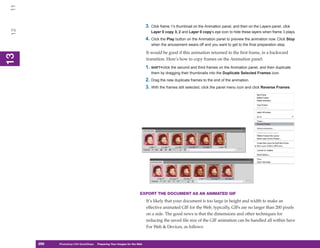 11

                                                                            3. Click frame 1’s thumbnail on the Animation panel, and then on the Layers panel, click
 12

                                                                               Layer 0 copy 3, 2 and Layer 0 copy’s eye icon to hide these layers when frame 3 plays.
                                                                            4. Click the Play button on the Animation panel to preview the animation now. Click Stop
                                                                               when the amusement wears off and you want to get to the final preparation step.

                                                                            It would be good if this animation returned to the first frame, in a backward
13
 13




                                                                            transition. Here’s how to copy frames on the Animation panel:
                                                                            1. SHIFT+click the second and third frames on the Animation panel, and then duplicate
                                                                               them by dragging their thumbnails into the Duplicate Selected Frames icon.
                                                                            2. Drag the new duplicate frames to the end of the animation.
                                                                            3. With the frames still selected, click the panel menu icon and click Reverse Frames.




                                                                       EXPORT THE DOCUMENT AS AN ANIMATED GIF
                                                                            It’s likely that your document is too large in height and width to make an
                                                                            effective animated GIF for the Web; typically, GIFs are no larger than 200 pixels
                                                                            on a side. The good news is that the dimensions and other techniques for
                                                                            reducing the saved file size of the GIF animation can be handled all within Save
                                                                            For Web & Devices, as follows:


      298
      298   Photoshop CS4 QuickSteps to Preparing Your Images for the Web
            PC QuickSteps    Getting    Know Your PC
 