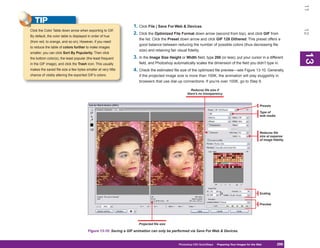 11
   TIP
                                                                  1. Click File | Save For Web & Devices.




                                                                                                                                                                          12
Click the Color Table down arrow when exporting to GIF.
                                                                  2. Click the Optimized File Format down arrow (second from top), and click GIF from
By default, the color table is displayed in order of hue
                                                                     the list. Click the Preset down arrow and click GIF 128 Dithered. This preset offers a
(from red, to orange, and so on). However, if you need
                                                                     good balance between reducing the number of possible colors (thus decreasing file
to reduce the table of colors further to make images
                                                                     size) and retaining fair visual fidelity.
smaller, you can click Sort By Popularity. Then click




                                                                                                                                                                          13
                                                                                                                                                                          13
the bottom color(s), the least popular (the least frequent        3. In the Image Size Height or Width field, type 200 (or less), put your cursor in a different
in the GIF image), and click the Trash icon. This usually            field, and Photoshop automatically scales the dimension of the field you didn’t type in.
makes the saved file size a few bytes smaller at very little      4. Check the estimated file size of the optimized file preview—see Figure 13-10. Generally,
chance of visibly altering the exported GIF’s colors.                if the projected image size is more than 100K, the animation will play sluggishly in
                                                                     browsers that use dial-up connections. If you’re over 100K, go to Step 6.

                                                                                                     Reduces file size if
                                                                                                   there’s no transparency


                                                                                                                                                      Presets

                                                                                                                                                      Type of
                                                                                                                                                      web media




                                                                                                                                                      Reduces file
                                                                                                                                                      size at expense
                                                                                                                                                      of image fidelity




                                                                                                                                                      Scaling


                                                                                                                                                      Preview




                                                                     Projected file size

                                        Figure 13-10: Saving a GIF animation can only be performed via Save For Web & Devices.


                                                                                              Photoshop CS4 QuickSteps Preparing Your Images for the Web
                                                                                                                PC QuickSteps  Getting to Know Your PC          299
                                                                                                                                                                 299
 