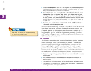 11

                                                                                  5. Uncheck the Transparency check box if your animation has no transparent regions—
 12

                                                                                      this example did not use transparency on layers. By unchecking the box, you’ll notice
                                                                                      that you shave a few K off the estimated saved file size.
                                                                                  6. Click the Lossy down arrow and drag the slider a little to the right. Check the preview
                                                                                      image and then check the estimated saved file size. Work between what you think
13



                                                                                      will look good and the saved file size by dragging the Lossy slider back and forth. As
 13




                                                                                      the name suggests, Lossy performs some color averaging, reducing the quality of the
                                                                                      saved GIF animation. The fewer unique colors used in the saved GIF, the smaller the
                                                                                      saved file size.
                                                                                  7. Click Save, find a good location on hard disk for the GIF file, click Save in the Save
                                                                                      Optimized As dialog box, and you’re done.

                                                                                  When you return to Photoshop, you might want to choose to save the document
                                                                                  again. If you close the file, Photoshop will tell you the file has changed. This
            NOTE                                                                  is called a “false flag” in programming terms; the file hasn’t changed, but it’s
       In the future, you can view your animation by dragging                     been handled by Save For Web & Devices, a separate module in Photoshop,
       the file into a web browser window.                                        and Photoshop is flagging you on a possible change because the document has
                                                                                  “left” its workspace for a moment.
                                                                             USE TWEENING
                                                                                  The creation of animations can be simplified by the use of tweening. Tweening
                                                                                  creates intermediate frames in an animation. For example, if you insert one
                                                                                  tweening frame between two target frames, this frame consists of the two
                                                                                  frames neighboring it, a mix of 50 percent opacity of the two, to average
                                                                                  position, colors, or other changes. You create the start and end frames, and
                                                                                  tweening creates the specified number of frames in between those frames; hence,
                                                                                  the term tweening. Tweening can be applied to single or contiguous frames:

                                                                                  •   If applied to a single frame, you select whether to tween between it and the previous or
                                                                                      following frame.

                                                                                  •   If you select two contiguous frames, the tweened frames are placed between the
                                                                                      selected frames.

                                                                                  •   If you select more then two contiguous frames, the intermediate frames are modified.

                                                                                  •   If you select the first and last frames, they are treated as contiguous. This is useful for
                                                                                      smoothing animations that loop more than once.



      300
      300         Photoshop CS4 QuickSteps to Preparing Your Images for the Web
                  PC QuickSteps    Getting    Know Your PC
 
