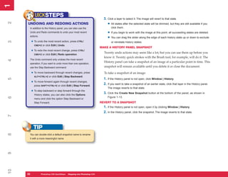 1
1
             UICKSTEPS                                                     3. Click a layer to select it. The image will revert to that state.
2


     UNDOING AND REDOING ACTIONS                                              • All states after the selected state will be dimmed, but they are still available if you
      In addition to the History panel, you can also use the                     click them.
      Undo and Redo commands to undo your most recent                         • If you begin to work with the image at this point, all succeeding states are deleted.
      actions.
                                                                              • You can drag the slider along the edge of each history state up or down to exclude
          • To undo the most recent action, press CTRL/
3




                                                                                 or reinstate history states.
            CMD+Z or click Edit | Undo.
                                                                         MAKE A HISTORY PANEL SNAPSHOT
          • To redo the most recent change, press CTRL/                    Twenty undo actions may seem like a lot, but you can use them up before you
            CMD+Z or click Edit | Redo operation.
                                                                           know it. Twenty quick strokes with the Brush tool, for example, will do it. The
      The Undo command only undoes the most recent
4




      operation. If you want to undo more than one operation,
                                                                           History panel can take a snapshot of an image at a particular point in time. This
      use the Step Backward command:                                       snapshot will remain available until you delete it or close the document.

          • To move backward through recent changes, press                 To take a snapshot of an image:
            ALT+CTRL+Z or click Edit | Step Backward.
                                                                           1. If the History panel is not open, click Window | History.
5




          • To move forward again through recent changes,
            press SHIFT+CTRL+Z or click Edit | Step Forward.
                                                                           2. If you want to take a snapshot of an earlier state, click that layer in the History panel.
                                                                              The image reverts to that state.
          • To step backward or step forward through the
            History states, you can also click the Options
                                                                           3. Click the Create New Snapshot button at the bottom of the panel, as shown in
                                                                              Figure 1-13.
6




            menu and click the option Step Backward or
            Step Forward.                                                REVERT TO A SNAPSHOT
                                                                           1. If the History panel is not open, open it by clicking Window | History.
                                                                           2. In the History panel, click the snapshot. The image reverts to that state.
7




           TIP
8




      You can double-click a default snapshot name to rename
      it with a more meaningful name.
9
10




     22
     22           Photoshop CS4 QuickStepsto Know Your PCPhotoshop CS4
                  PC QuickSteps    Getting   Stepping into
 